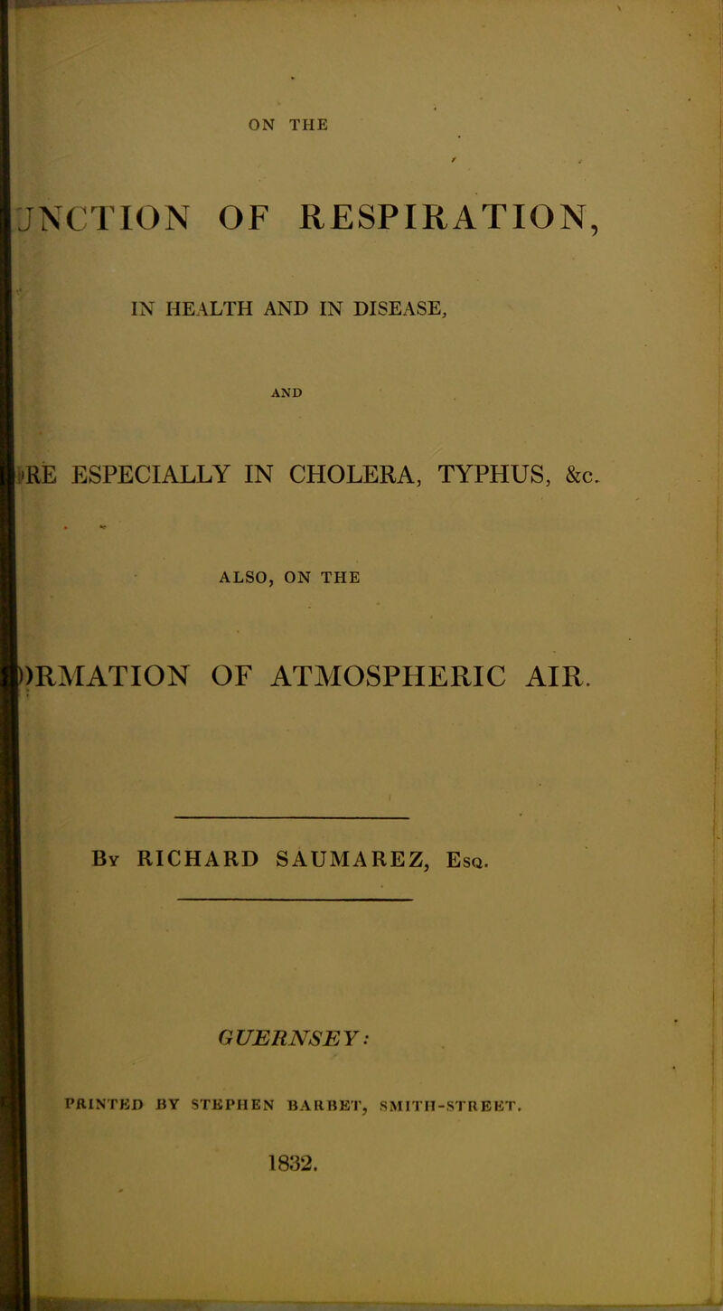 ON THE / *• UNCTION OF RESPIRATION, IN HEALTH AND IN DISEASE, AND A -RE ESPECIALLY IN CHOLERA, TYPHUS, &c. ALSO, ON THE )RMATION OF ATMOSPHERIC AIR. By RICHARD SAUMAREZ, Esq. GUERNSEY: PAINTED BY STEPHEN BARBET, SMITH-STREET. 1832.