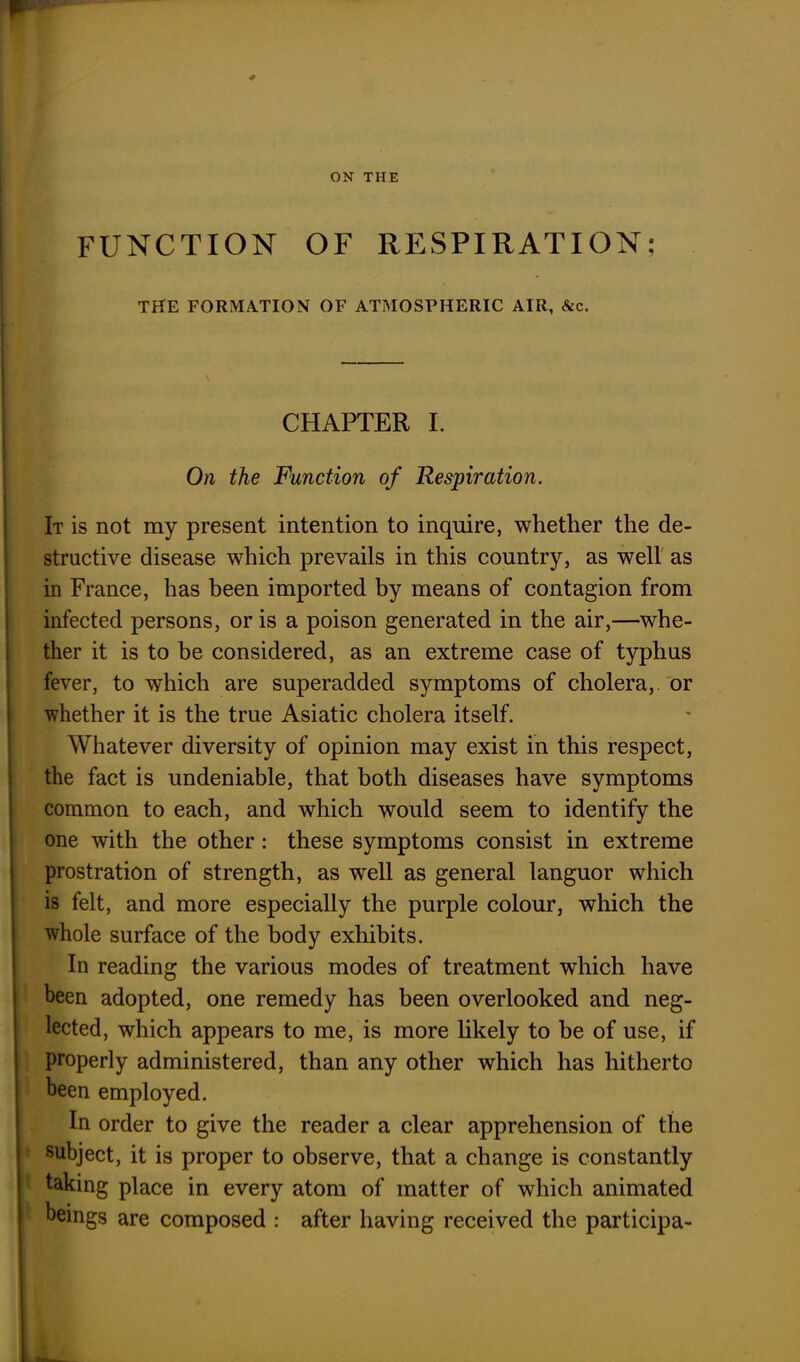 FUNCTION OF RESPIRATION; THE FORMATION OF ATMOSPHERIC AIR, &c. CHAPTER I. On the Function of Respiration. It is not my present intention to inquire, whether the de- structive disease which prevails in this country, as well as in France, has been imported by means of contagion from infected persons, or is a poison generated in the air,—whe- ther it is to be considered, as an extreme case of typhus fever, to which are superadded symptoms of cholera, or whether it is the true Asiatic cholera itself. Whatever diversity of opinion may exist in this respect, the fact is undeniable, that both diseases have symptoms common to each, and which would seem to identify the one with the other : these symptoms consist in extreme prostration of strength, as well as general languor which is felt, and more especially the purple colour, which the whole surface of the body exhibits. In reading the various modes of treatment which have been adopted, one remedy has been overlooked and neg- lected, which appears to me, is more likely to be of use, if properly administered, than any other which has hitherto been employed. In order to give the reader a clear apprehension of the subject, it is proper to observe, that a change is constantly taking place in every atom of matter of which animated beings are composed : after having received the participa-