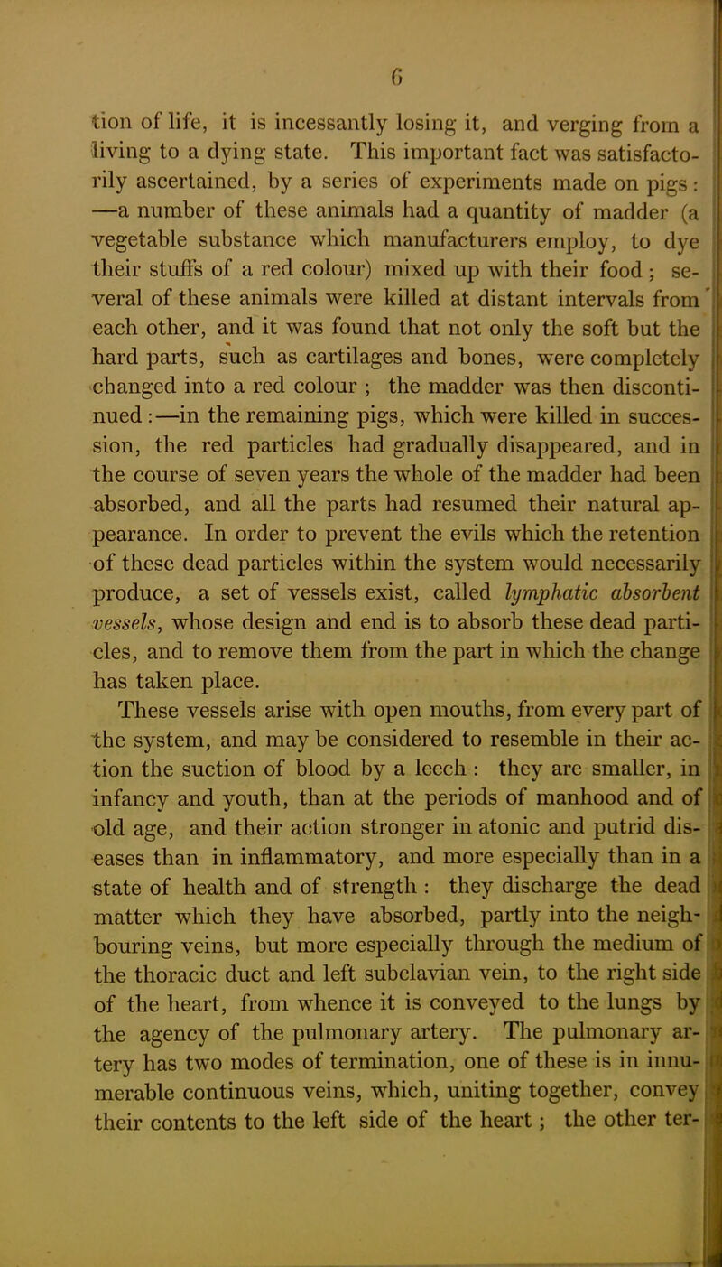 tion of life, it is incessantly losing it, and verging from a living to a dying state. This important fact was satisfacto- rily ascertained, by a series of experiments made on pigs: —a number of these animals had a quantity of madder (a vegetable substance which manufacturers employ, to dye their stuffs of a red colour) mixed up with their food ; se- veral of these animals were killed at distant intervals from each other, and it was found that not only the soft but the hard parts, such as cartilages and bones, were completely changed into a red colour ; the madder was then disconti- nued :—in the remaining pigs, which were killed in succes- sion, the red particles had gradually disappeared, and in the course of seven years the whole of the madder had been absorbed, and all the parts had resumed their natural ap- pearance. In order to prevent the evils which the retention of these dead particles within the system would necessarily produce, a set of vessels exist, called lymphatic absorbent vessels, whose design and end is to absorb these dead parti- cles, and to remove them from the part in which the change has taken place. These vessels arise with open mouths, from every part of the system, and may be considered to resemble in their ac- tion the suction of blood by a leech : they are smaller, in infancy and youth, than at the periods of manhood and of old age, and their action stronger in atonic and putrid dis- eases than in inflammatory, and more especially than in a state of health and of strength : they discharge the dead matter which they have absorbed, partly into the neigh- bouring veins, but more especially through the medium of the thoracic duct and left subclavian vein, to the right side ; of the heart, from whence it is conveyed to the lungs by the agency of the pulmonary artery. The pulmonary ar- tery has two modes of termination, one of these is in innu- i merable continuous veins, which, uniting together, convey ; their contents to the left side of the heart; the other ter-