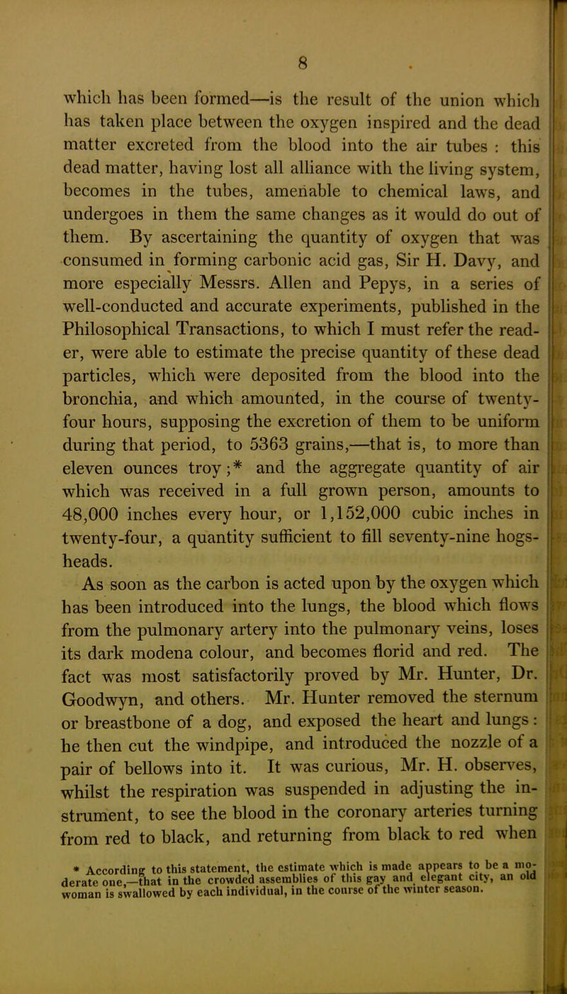which has been formed—is the result of the union which has taken place between the oxygen inspired and the dead matter excreted from the blood into the air tubes : this dead matter, having lost all alliance with the living system, becomes in the tubes, amenable to chemical laws, and undergoes in them the same changes as it would do out of them. By ascertaining the quantity of oxygen that was consumed in forming carbonic acid gas, Sir H. Davy, and more especially Messrs. Allen and Pepys, in a series of well-conducted and accurate experiments, published in the Philosophical Transactions, to which I must refer the read- er, were able to estimate the precise quantity of these dead particles, which were deposited from the blood into the bronchia, and which amounted, in the course of twenty- four hours, supposing the excretion of them to be uniform during that period, to 5363 grains,—that is, to more than eleven ounces troy; * and the aggregate quantity of air which was received in a full grown person, amounts to 48,000 inches every hour, or 1,152,000 cubic inches in twenty-four, a quantity sufficient to fill seventy-nine hogs- heads. As soon as the carbon is acted upon by the oxygen which has been introduced into the lungs, the blood which flows from the pulmonary artery into the pulmonary veins, loses its dark modena colour, and becomes florid and red. The fact was most satisfactorily proved by Mr. Hunter, Dr. Goodwyn, and others. Mr. Hunter removed the sternum or breastbone of a dog, and exposed the heart and lungs : he then cut the windpipe, and introduced the nozzle of a pair of bellows into it. It was curious, Mr. H. observes, whilst the respiration was suspended in adjusting the in- strument, to see the blood in the coronary arteries turning from red to black, and returning from black to red when 'i: 11 fori an •fli 3H * According to this statement, the estimate which is made appears to be a mo derate one —that in the crowded assemblies of this gay and elegant city, an old woman is swallowed by each individual, in the course of the winter season. - J