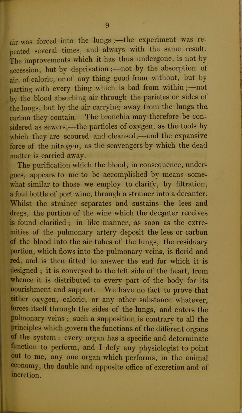 air was forced into the lungsthe experiment was re- peated several times, and always with the same result. The improvements which it has thus undergone, is not by accession, but by deprivation ;—not by the absorption of air, of caloric, or of any thing good from without, but by parting with every thing which is bad from within;—not by the blood absorbing air through the parietes or sides of the lungs, but by the air carrying away from the lungs the carbon they contain. The bronchia may therefore be con- sidered as sewers,—-the particles of oxygen, as the tools by which they are scoured and cleansed,—and the expansive force of the nitrogen, as the scavengers by which the dead matter is carried away. The purification which the blood, in consequence, under- goes, appears to me to be accomplished by means some- what similar to those we employ to clarify, by filtration, a foul bottle of port wine, through a strainer into a decanter. Whilst the strainer separates and sustains the lees and dregs, the portion of the wine which the decanter receives is found clarified; in like manner, as soon as the extre- mities of the pulmonary artery deposit the lees or carbon of the blood into the air tubes of the lungs, the residuary portion, which flows into the pulmonary veins, is florid and red, and is then fitted to answer the end for which it is designed ; it is conveyed to the left side of the heart, from whence it is distributed to every part of the body for its nourishment and support. We have no fact to prove that either oxygen, caloric, or any other substance whatever, forces itself through the sides of the lungs, and enters the pulmonary veins ; such a supposition is contrary to all the principles which govern the functions of the different organs of the system : every organ has a specific and determinate function to perform, and I defy any physiologist to point out to me, any one organ which performs, in the animal economy, the double and opposite office of excretion and of incretion.
