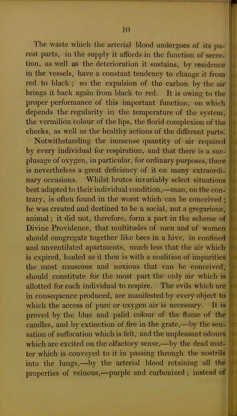 The waste which the arterial blood undergoes of its pu- rest parts, in the supply it affords in the function of secre- tion, as well as the deterioration it sustains, by residence in the vessels, have a constant tendency to change it from red to black; so the expulsion of the carbon by the air brings it back again from black to red. It is owing to the proper performance of this important function, on which depends the regularity in the temperature of the system, the vermilion colour of the lips, the florid complexion of the cheeks, as well as the healthy actions of the different parts. Notwithstanding the immense quantity of air required by every individual for respiration, and that there is a sur- plusage of oxygen, in particular, for ordinary purposes, there is nevertheless a great deficiency of it on many extraordi- nary occasions. Whilst brutes invariably select situations best adapted to their individual condition,—man, on the con- trary, is often found in the worst which can be conceived; he was created and destined to be a social, not a gregarious, animal; it did not, therefore, form a part in the scheme of Divine Providence, that multitudes of men and of women should congregate together like bees in a hive, in confined and unventilated apartments, much less that the air which is expired, loaded as it then is with a coalition of impurities the most nauseous and noxious that can be conceived, should constitute for the most part the only air which is allotted for each individual to respire. The evils which are in consequence produced, are manifested by every object to which the access of pure or oxygen air is necessary. It is proved by the blue and palid colour of the flame of the candles, and by extinction of fire in the grate,—by the sen- sation of suffocation which is felt, and the unpleasant odours which are excited on the olfactory sense,—by the dead mat- ter which is conveyed to it in passing through the nostrils into the lungs,—by the arterial blood retaining all the properties of veinous,—purple and carbonized; instead of