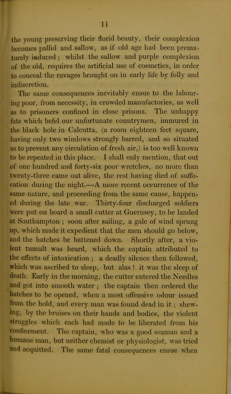 the young preserving their florid beauty, their complexion becomes pallid and sallow, as if old age had been prema- turely induced; whilst the sallow and purple complexion of the old, requires the artificial use of cosmetics, in order to conceal the ravages brought on in early life by folly and indiscretion. The same consequences inevitably ensue to the labour- ing poor, from necessity, in crowded manufactories, as well as to prisoners confined in close prisons. The unhappy fate which befel our unfortunate countrymen, immured in the black hole in Calcutta, (a room eighteen feet square, having only two windows strongly barred, and so situated as to prevent any circulation of fresh air,) is too well known to be repeated in this place. I shall only mention, that out of one hundred and forty-six poor wretches, no more than twenty-three came out alive, the rest having died of suffo- cation during the night.—A more recent occurrence of the same nature, and proceeding from the same cause, happen- ed during the late war. Thirty-four discharged soldiers were put on board a small cutter at Guernsey, to be landed at Southampton ; soon after sailing, a gale of wind sprung up, which made it expedient that the men should go below, and the hatches be battened down. Shortly after, a vio- lent tumult was heard, which the captain attributed to the effects of intoxication ; a deadly silence then followed, which was ascribed to sleep, but alas ! it was tbe sleep of death. Early in the morning, the cutter entered the Needles and got into smooth water ; the captain then ordered the hatches to be opened, when a most offensive odour issued from the hold, and every man was found dead in it; shew- ing5 by the bruises on their hands and bodies, the violent struggles which each had made to be liberated from his confinement. The captain, who was a good seaman and a humane man, but neither chemist or physiologist, was tried and acquitted. The same fatal consequences ensue when