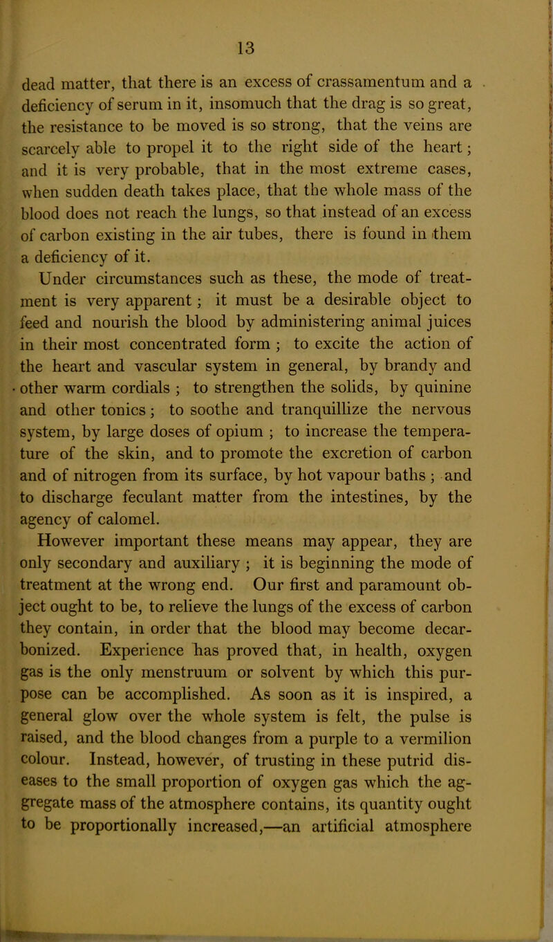 dead matter, that there is an excess of crassamentum and a deficiency of serum in it, insomuch that the drag is so great, the resistance to be moved is so strong, that the veins are scarcely able to propel it to the right side of the heart; and it is very probable, that in the most extreme cases, when sudden death takes place, that the whole mass of the blood does not reach the lungs, so that instead of an excess of carbon existing in the air tubes, there is found in them a deficiency of it. Under circumstances such as these, the mode of treat- ment is very apparent; it must be a desirable object to feed and nourish the blood by administering animal juices in their most concentrated form ; to excite the action of the heart and vascular system in general, by brandy and ■ other warm cordials ; to strengthen the solids, by quinine and other tonics; to soothe and tranquillize the nervous system, by large doses of opium ; to increase the tempera- ture of the skin, and to promote the excretion of carbon and of nitrogen from its surface, by hot vapour baths ; and to discharge feculant matter from the intestines, by the agency of calomel. However important these means may appear, they are only secondary and auxiliary ; it is beginning the mode of treatment at the wrong end. Our first and paramount ob- ject ought to be, to relieve the lungs of the excess of carbon they contain, in order that the blood may become decar- bonized. Experience has proved that, in health, oxygen gas is the only menstruum or solvent by which this pur- pose can be accomplished. As soon as it is inspired, a general glow over the whole system is felt, the pulse is raised, and the blood changes from a purple to a vermilion colour. Instead, however, of trusting in these putrid dis- eases to the small proportion of oxygen gas which the ag- gregate mass of the atmosphere contains, its quantity ought to be proportionally increased,—an artificial atmosphere