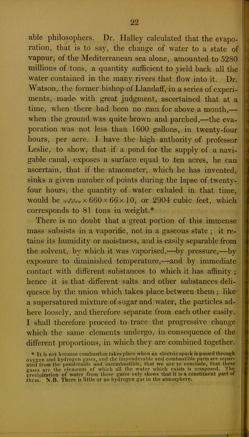 able philosophers. Dr. Halley calculated that the evapo- ration, that is to say, the change of water to a state of vapour, of the Mediterranean sea alone, amounted to 5280 millions of tons, a quantity sufficient to yield back all the water contained in the many rivers that flow into it. Dr. Watson, the former bishop of LlandafF, in a series of experi- ments, mad^ with great judgment, ascertained that at a time, when there had been no ram for above a month,— when the ground was quite brown and parched,—the eva- poration was not less than 1600 gallons, in twenty-four hours, per acre. I have the high authority of professor Leslie, to show, that if a pond for the supply of a navi- gable canal, exposes a surface equal to ten acres, he can ascertain, that if the atmometer, which he has invented, sinks a given number of points during the lapse of twenty- four hours, the quantity of water exhaled in that time, would be tAVo- x 660 x 66 x 10, or 2904 cubic feet, which corresponds to 81 tons in weight.* There is no doubt that a great portion of this immense mass subsists in a vaporific, not in a gaseous state ; it re- tains its humidity or moistness, and is easily separable from the solvent, by which it was vaporised,—by pressure,—by exposure to diminished temperature,—and by immediate contact with different substances to which it has affinity ; hence it is that different salts and other substances deli- quesce by the union which takes place between them ; like a supersatured mixture of sugar and water, the particles ad- here loosely, and therefore separate from each other easily. I shall therefore proceed to trace the progressive change which the same elements undergo, in consequence of the different proportions, in which they are combined together. * It is not because combustion takes place when an electric spark is passed through oxygen and hydrogen gases, and the imponderable and combustible parts are separ- ated from the ponderable and incombustible, that we are to conclude, that these gases are the elements of which all the water which exists is composed. The precipitation of water from these gases only shows that it is a constituent part of them. N.B. There is little or no hydrogen gas in the atmosphere.