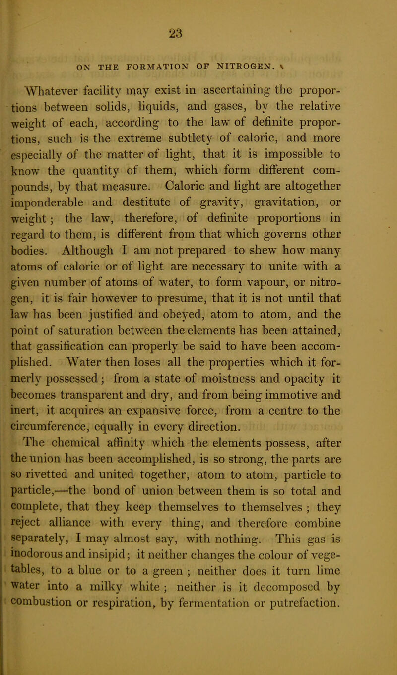 ON THE FORMATION OF NITROGEN. \ Whatever facility may exist in ascertaining the propor- tions between solids, liquids, and gases, by the relative weight of each, according to the law of definite propor- tions, such is the extreme subtlety of caloric, and more especially of the matter of light, that it is impossible to know the quantity of them, which form different com- pounds, by that measure. Caloric and light are altogether imponderable and destitute of gravity, gravitation, or weight ; the law, therefore, of definite proportions in regard to them, is different from that which governs other bodies. Although I am not prepared to shew how many atoms of caloric or of light are necessary to unite with a given number of atoms of water, to form vapour, or nitro- gen, it is fair however to presume, that it is not until that law has been justified and obeyed, atom to atom, and the point of saturation between the elements has been attained, that gassification can properly be said to have been accom- plished. Water then loses all the properties which it for- merly possessed ; from a state of moistness and opacity it becomes transparent and dry, and from being immotive and inert, it acquires an expansive force, from a centre to the circumference, equally in every direction. The chemical affinity which the elements possess, after the union has been accomplished, is so strong, the parts are so rivetted and united together, atom to atom, particle to particle,—the bond of union between them is so total and complete, that they keep themselves to themselves ; they reject alliance with every thing, and therefore combine separately, I may almost say, with nothing. This gas is inodorous and insipid; it neither changes the colour of vege- tables, to a blue or to a green ; neither does it turn lime water into a milky white ; neither is it decomposed by combustion or respiration, by fermentation or putrefaction.