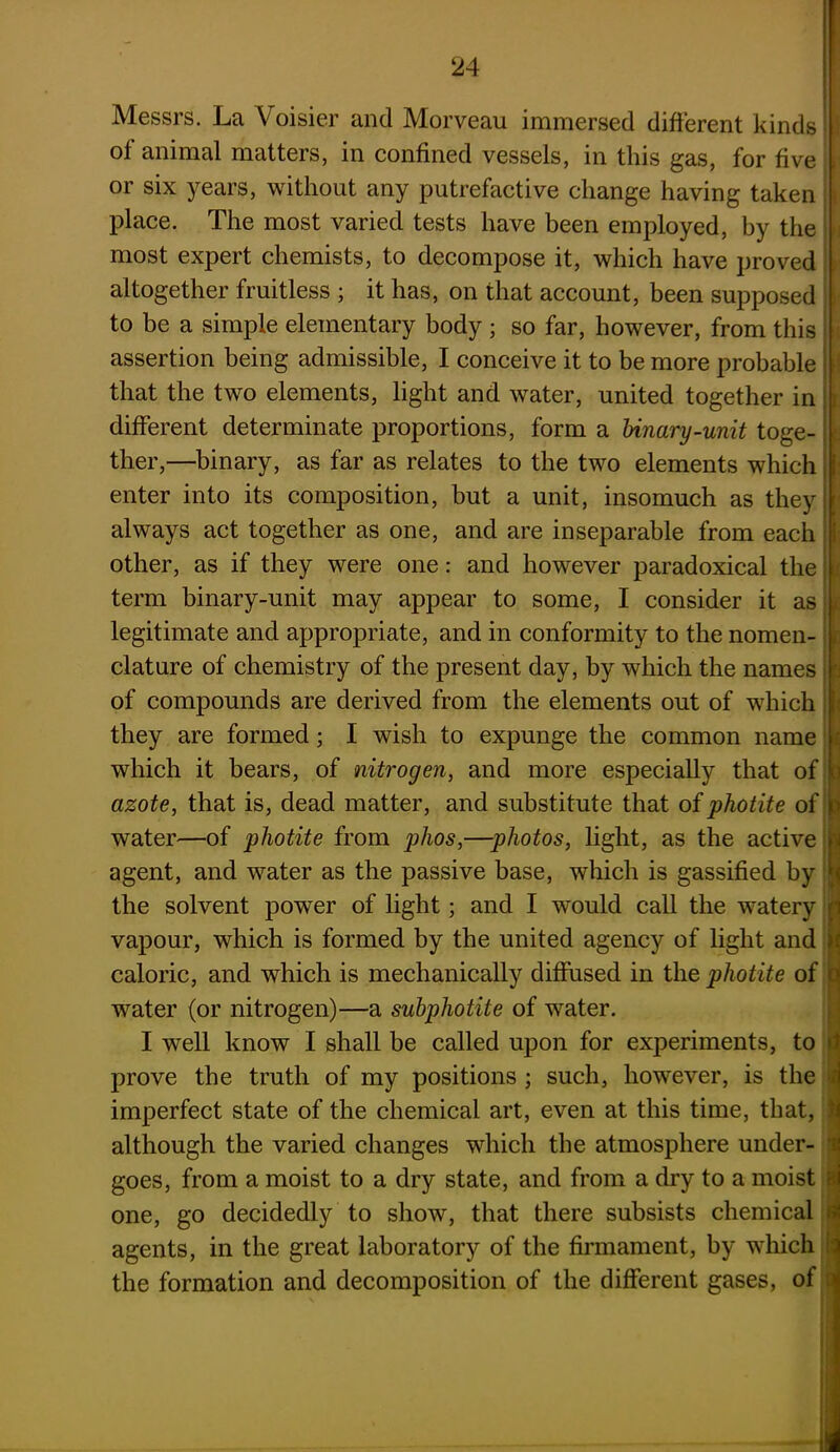 Messrs. La Voisier and Morveau immersed different kinds j of animal matters, in confined vessels, in this gas, for five i or six years, without any putrefactive change having taken place. The most varied tests have been employed, by the most expert chemists, to decompose it, which have proved altogether fruitless ; it has, on that account, been supposed : to be a simple elementary body ; so far, however, from this i assertion being admissible, I conceive it to be more probable that the two elements, light and water, united together in different determinate proportions, form a Unary-unit toge- ther,—binary, as far as relates to the two elements which i enter into its composition, but a unit, insomuch as they 1 always act together as one, and are inseparable from each ! other, as if they were one: and however paradoxical the term binary-unit may appear to some, I consider it as legitimate and appropriate, and in conformity to the nomen- . clature of chemistry of the present day, by which the names of compounds are derived from the elements out of which I they are formed; I wish to expunge the common name which it bears, of nitrogen, and more especially that of j azote, that is, dead matter, and substitute that of photite of j: water—of photite from phos,—photos, light, as the active | agent, and water as the passive base, which is gassified by * the solvent power of light; and I would call the watery | vapour, which is formed by the united agency of light and j caloric, and which is mechanically diffused in the photite of jc water (or nitrogen)—a subphotiie of water. I well know I shall be called upon for experiments, to prove the truth of my positions ; such, however, is the ii imperfect state of the chemical art, even at this time, that, j although the varied changes which the atmosphere under- ' goes, from a moist to a dry state, and from a dry to a moist e one, go decidedly to show, that there subsists chemical i agents, in the great laboratory of the firmament, by which the formation and decomposition of the different gases, of f