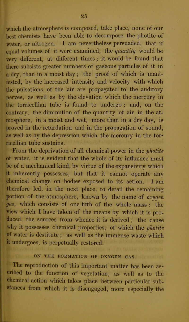 which the atmosphere is composed, take place, none of our best chemists have been able to decompose the photite of water, or nitrogen. I am nevertheless persuaded, that if equal volumes of it were examined, the quantity would be very different, at different times; it would be found that there subsists greater numbers of gaseous particles of it in a dry, than in a moist day; the proof of which is mani- fested, by the increased intensity and velocity with which the pulsations of the air are propagated to the auditory nerves, as well as by the elevation which the mercury in the torricellian tube is found to undergo ; and, on the contrary, the diminution of the quantity of air in the at- mosphere, in a moist and wet, more than in a dry day, is proved in the retardation and in the propagation of sound, as well as by the depression which the mercury in the tor- ricellian tube sustains. From the deprivation of all chemical power in the photite of water, it is evident that the whole of its influence must be of a mechanical kind, by virtue of the expansivity which it inherently possesses, but that it cannot operate any chemical change on bodies exposed to its action. I am therefore led, in the next place, to detail the remaining portion of the atmosphere, known by the name of oxygen gas, which consists of one-fifth of the whole mass : the view which I have taken of the means by which it is pro- duced, the sources from whence it is derived ; the cause why it possesses chemical properties, of which the photite of water is destitute ; as well as the immense waste which it undergoes, is perpetually restored. ON THE FORMATION OF OXYGEN GAS. Ihe reproduction of this important matter has been as- cribed to the function of vegetation, as well as to the chemical action which takes place between particular sub- stances from which it is disengaged, more especially the