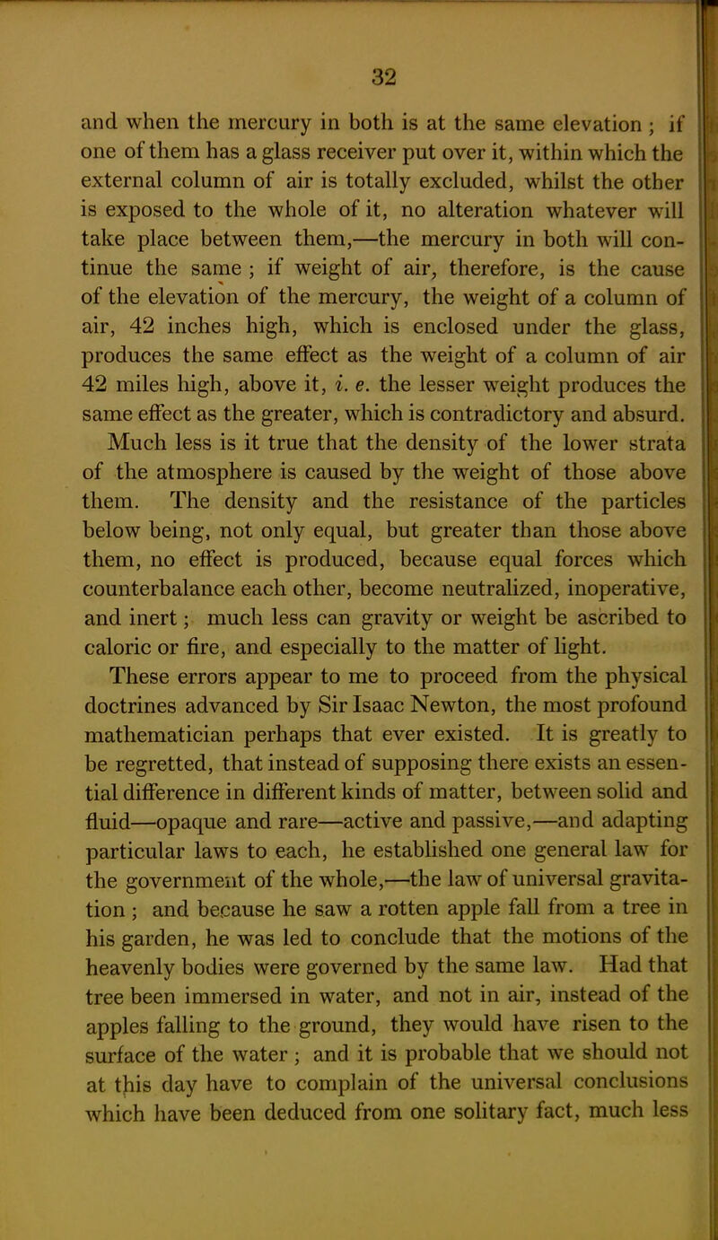 and when the mercury in both is at the same elevation ; if one of them has a glass receiver put over it, within which the external column of air is totally excluded, whilst the other is exposed to the whole of it, no alteration whatever will take place between them,—the mercury in both will con- tinue the same ; if weight of air, therefore, is the cause * of the elevation of the mercury, the weight of a column of air, 42 inches high, which is enclosed under the glass, produces the same effect as the weight of a column of air 42 miles high, above it, i. e. the lesser weight produces the same effect as the greater, which is contradictory and absurd. Much less is it true that the density of the lower strata of the atmosphere is caused by the weight of those above them. The density and the resistance of the particles below being, not only equal, but greater than those above them, no effect is produced, because equal forces which counterbalance each other, become neutralized, inoperative, and inert; much less can gravity or weight be ascribed to caloric or fire, and especially to the matter of light. These errors appear to me to proceed from the physical doctrines advanced by Sir Isaac Newton, the most profound mathematician perhaps that ever existed. It is greatly to be regretted, that instead of supposing there exists an essen- tial difference in different kinds of matter, between solid and fluid—opaque and rare—active and passive,—and adapting particular laws to each, he established one general law for the government of the whole,—the law of universal gravita- tion ; and because he saw a rotten apple fall from a tree in his garden, he was led to conclude that the motions of the heavenly bodies were governed by the same law. Had that tree been immersed in water, and not in air, instead of the apples falling to the ground, they would have risen to the surface of the water ; and it is probable that we should not at this day have to complain of the universal conclusions which have been deduced from one solitary fact, much less