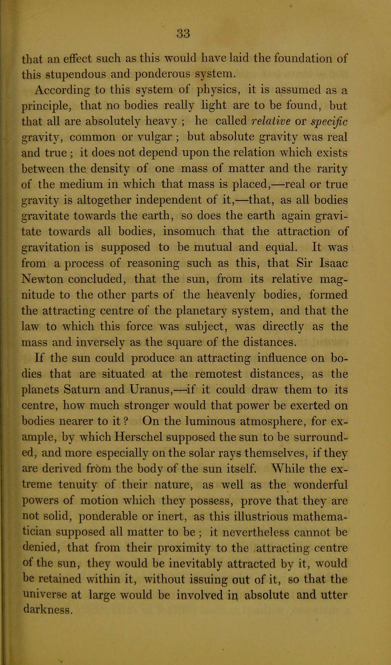 that an effect such as this would have laid the foundation of this stupendous and ponderous system. According to this system of physics, it is assumed as a principle, that no bodies really light are to be found, but that all are absolutely heavy ; he called relative or specific gravity, common or vulgar ; but absolute gravity was real and true ; it does not depend upon the relation which exists between the density of one mass of matter and the rarity of the medium in which that mass is placed,—real or true gravity is altogether independent of it,—that, as all bodies gravitate towards the earth, so does the earth again gravi- tate towards all bodies, insomuch that the attraction of gravitation is supposed to be mutual and equal. It was from a process of reasoning such as this, that Sir Isaac Newton concluded, that the sun, from its relative mag- nitude to the other parts of the heavenly bodies, formed the attracting centre of the planetary system, and that the law to which this force was subject, was directly as the mass and inversely as the square of the distances. If the sun could produce an attracting influence on bo- dies that are situated at the remotest distances, as the planets Saturn and Uranus,—if it could draw them to its centre, how much stronger would that power be exerted on bodies nearer to it ? On the luminous atmosphere, for ex- ample, by which Herschel supposed the sun to be surround- ed, and more especially on the solar rays themselves, if they are derived from the body of the sun itself. While the ex- treme tenuity of their nature, as well as the wonderful powers of motion which they possess, prove that they are not solid, ponderable or inert, as this illustrious mathema- tician supposed all matter to be; it nevertheless cannot be denied, that from their proximity to the attracting centre of the sun, they would be inevitably attracted by it, would be retained within it, without issuing out of it, so that the universe at large would be involved in absolute and utter darkness.