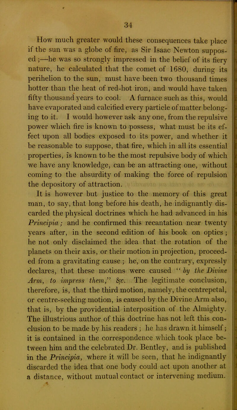 How much greater would these consequences take place if the sun was a globe of fire, as Sir Isaac Newton suppos- ed ;—he was so strongly impressed in the belief of its fiery nature, he calculated that the comet of 1680, during its perihelion to the sun, must have been two thousand times hotter than the heat of red-hot iron, and would have taken fifty thousand years to cool. A furnace such as this, would have evaporated and calcified every particle of matter belong- ing to it. I would however ask any one, from the repulsive power which fire is known to possess, what must be its ef- fect upon all bodies exposed to its power, and whether it be reasonable to suppose, that fire, which in all its essential properties, is known to be the most repulsive body of which we have any knowledge, can be an attracting one, without coming to the absurdity of making the force of repulsion the depository of attraction. It is however but justice to the memory of this great man, to say, that long before his death, he indignantly dis- carded the physical doctrines which he had advanced in his Principia; and he confirmed this recantation near twenty years after, in the second edition of his book on optics; he not only disclaimed the idea that the rotation of the planets on their axis, or their motion in projection, proceed- ed from a gravitating cause ; he, on the contrary, expressly declares, that these motions were caused “ by the Divine Arm, to impress them,” fyc. The legitimate conclusion, therefore, is, that the third motion, namely, the centrepetal, or centre-seeking motion, is caused by the Divine Arm also, that is, by the providential interposition of the Almighty. The illustrious author of this doctrine has not left this con- clusion to be made by his readers ; he has drawn it himself; it is contained in the correspondence which took place be- tween him and the celebrated Dr. Bentley, and is published in the Principia, where it will be seen, that he indignantly discarded the idea that one body could act upon another at a distance, without mutual contact or intervening medium. %
