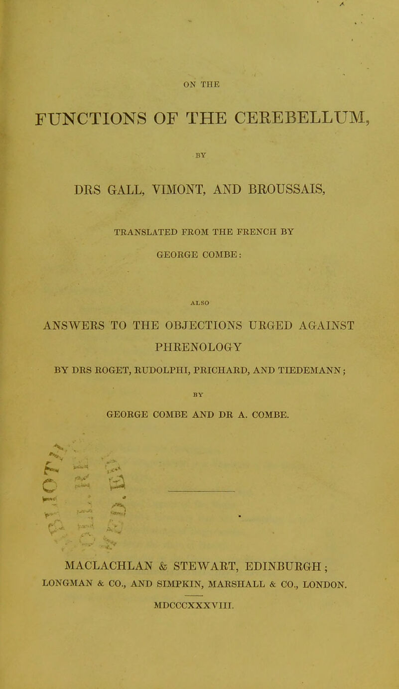 ON THE FUNCTIONS OF THE CEREBELLUM, BY DRS GALL, VIMONT, AND BROUSSAIS, TRANSLATED FROM THE FRENCH BY GEORGE COMBE: ALSO ANSWERS TO THE OBJECTIONS URGED AGAINST PHRENOLOGY BY DRS ROGET, RUDOLPHI, PRICHARD, AND TIEDEMANN; BY GEORGE COMBE AND DR A. COMBE. MACLACHLAN & STEWART, EDINBURGH; LONGMAN & CO., AND SIMPKIN, MARSHALL & CO., LONDON. MDCCCXXXVIII.