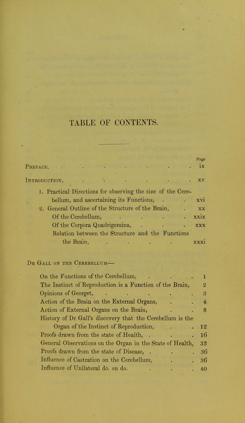 TABLE OF CONTENTS. Page Preface, . ■ '. . • • • . ix Introduction, . . . . . . xv 1. Practical Directions for observing the size of the Cere- bellum, and ascertaining its Functions, . • xvi 2. General Outline of the Structure of the Brain, . xx Of the Cerebellum, . . . . xxix Of the Corpora Quadrigemina, . . . xxx Relation between the Structure and the Functions the Brain, .... xxxi Dr Gall on the Cerebellum— On the Functions of the Cerebellum, . . .1 The Instinct of Reproduction is a Function of the Brain, 2 Opinions of Georget, . . . . .3 Action of the Brain on the External Organs, . . 4 Action of External Organs on the Brain, . . 8 History of Dr Gall's discovery that the Cerebellum is the Organ of the Instinct of Reproduction, . .12 Proofs drawn from the state of Health, . . .16 General Observations on the Organ in the State of Health, 33 Proofs drawn from the state of Disease, . . .36 Influence of Castration on the Cerebellum, . . 36 Influence of Unilateral do. on do. ... 40