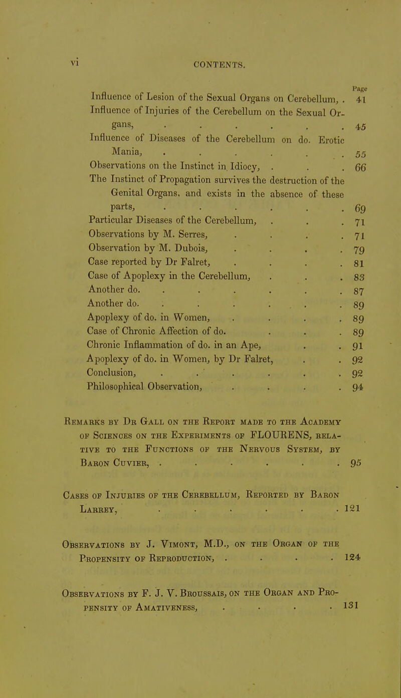 Influence of Lesion of the Sexual Organs on Cerebellum, . Influence of Injuries of the Cerebellum on the Sexual Or- gans, . ..... Influence of Diseases of the Cerebellum on do. Erotic Mania, ...... Observations on the Instinct in Idiocy, . The Instinct of Propagation survives the destruction of the Genital Organs, and exists in the absence of these parts, Particular Diseases of the Cerebellum, Observations by M. Serres, Observation by M. Dubois, Case reported by Dr Falret, Case of Apoplexy in the Cerebellum, Another do. Another do. Apoplexy of do. in Women, Case of Chronic Affection of do. Chronic Inflammation of do. in an Ape, Apoplexy of do. in Women, by Dr Falret. Conclusion, . Philosophical Observation, Page 41 45 55 66 69 71 71 79 81 83 87 89 89 89 91 92 92 94 Remarks by Dr Gall on the Report made to the Academy of Sciences on the Experiments of FLOURENS, rela- tive to the Functions of the Nervous System, by Baron Cuvier, . . . . . .95 Cases of Injuries of the Cerebellum, Reported by Baron Larrey, ...... 121 Observations by J. Vimont, M.D., on the Organ of the Propensity of Reproduction, . . . .124 Observations by F. J. V. Broussais, on the Organ and Pro- pensity of Amativeness, . • . .131