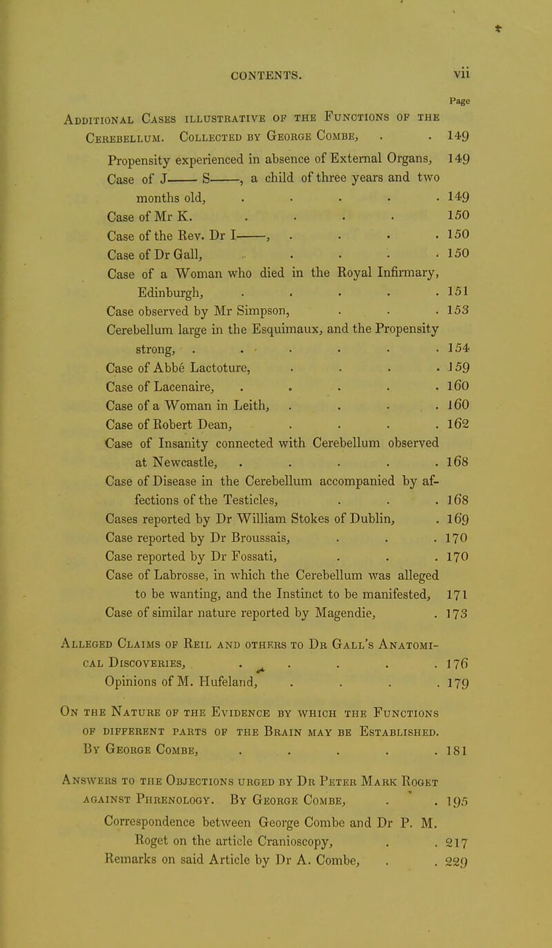 Page Additional Cases illustrative of the Functions op the Cerebellum. Collected by George Combe, . . 149 Propensity experienced in absence of External Organs, 149 Case of J S , a child of three years and two months old, . . . . .149 Case of Mr K. .... 150 Case of the Rev. Dr I , . . . .150 Case of Dr Gall, .. . . • -150 Case of a Woman who died in the Royal Infirmary, Edinburgh, . . • • .151 Case observed by Mr Simpson, . . .153 Cerebellum large in the Esquimaux, and the Propensity strong, . . • • • .154 Case of Abbe Lactoture, . . . - 159 Case of Lacenaire, . . . . . 160 Case of a Woman in Leith, . . . .160 Case of Robert Dean, . . . .162 Case of Insanity connected with Cerebellum observed at Newcastle, . . . . .168 Case of Disease in the Cerebellum accompanied by af- fections of the Testicles, . . . 1.68 Cases reported by Dr William Stokes of Dublin, . 169 Case reported by Dr Broussais, . . . 170 Case reported by Dr Fossati, . . . 170 Case of Labrosse, in which the Cerebellum was alleged to be wanting, and the Instinct to be manifested, 171 Case of similar nature reported by Magendie, . 173 Alleged Claims of Reil and others to Dr Gall's Anatomi- cal Discoveries, . . . .176 Opinions of M. Hufeland, . . . -179 On the Nature of the Evidence by which the Functions of different parts of the Brain may be Established. By George Combe, . . . . .181 Answkks to the Objections urged by Dr Peter Mark Roget against Phrenology. By George Combe, . .195 Correspondence between George Combe and Dr P. M. Roget on the article Cranioscopy, . .217 Remarks on said Article by Dr A. Combe, . . 229