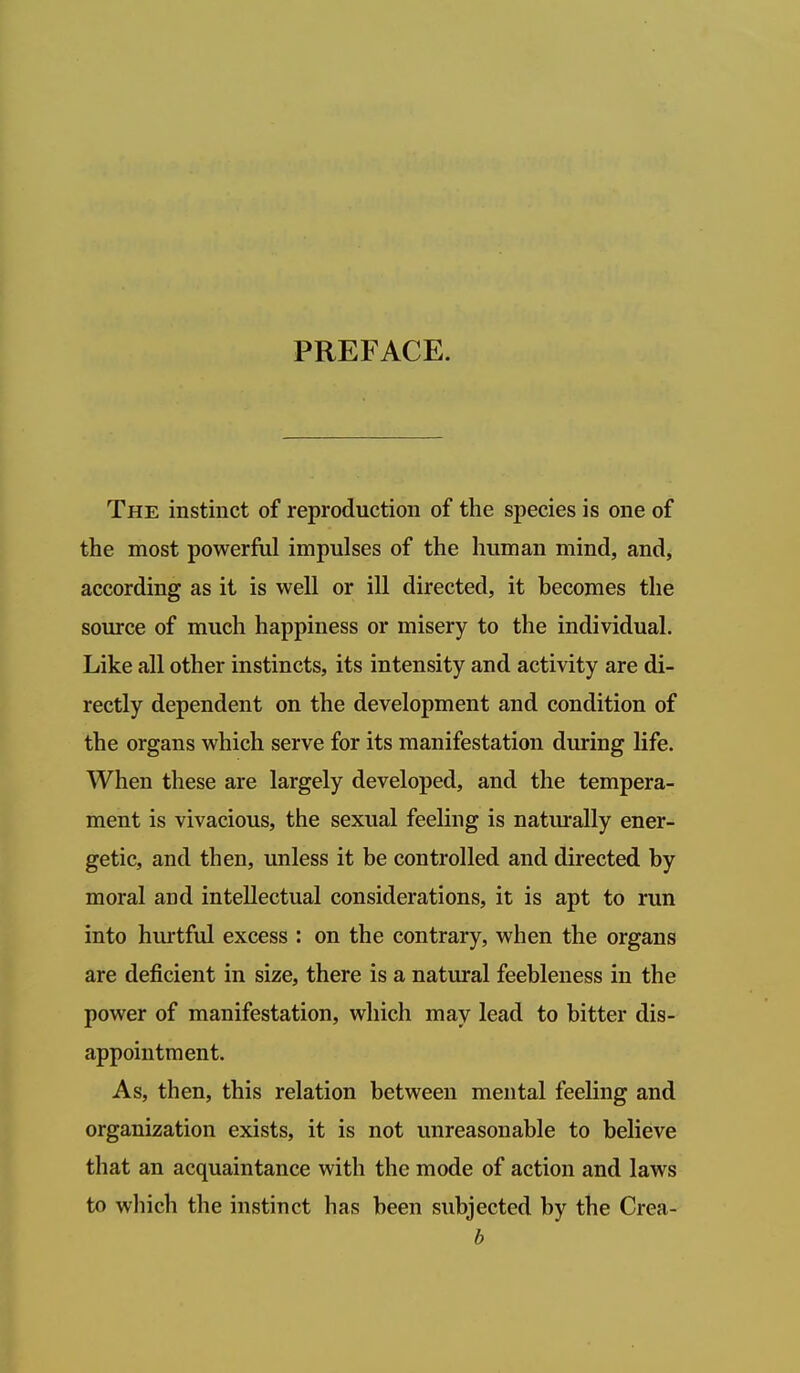 PREFACE. The instinct of reproduction of the species is one of the most powerful impulses of the human mind, and, according as it is well or ill directed, it becomes the source of much happiness or misery to the individual. Like all other instincts, its intensity and activity are di- rectly dependent on the development and condition of the organs which serve for its manifestation during life. When these are largely developed, and the tempera- ment is vivacious, the sexual feeling is naturally ener- getic, and then, unless it be controlled and directed by moral and intellectual considerations, it is apt to run into hurtful excess : on the contrary, when the organs are deficient in size, there is a natural feebleness in the power of manifestation, which may lead to bitter dis- appointment. As, then, this relation between mental feeling and organization exists, it is not unreasonable to believe that an acquaintance with the mode of action and laws to which the instinct has been subjected by the Crea- b