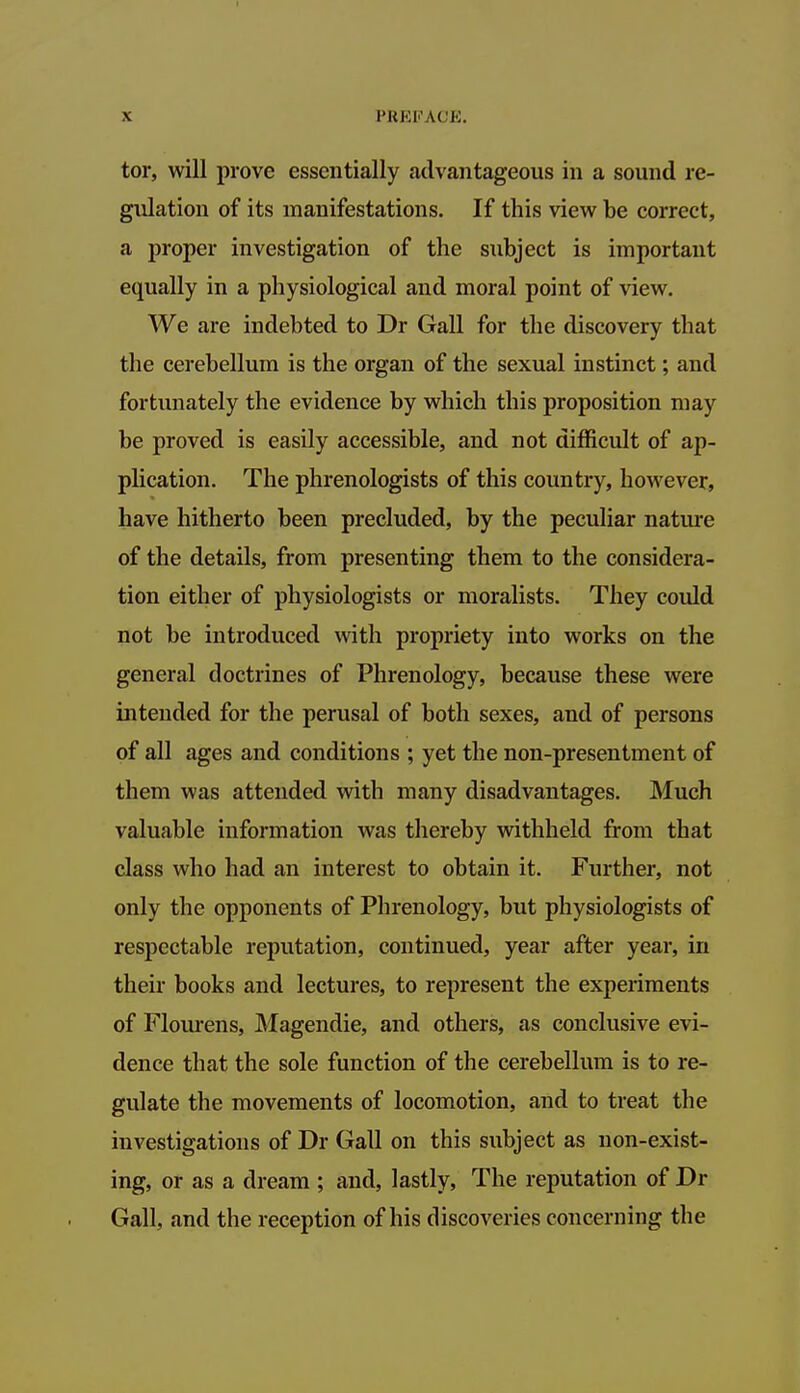 tor, will prove essentially advantageous in a sound re- gulation of its manifestations. If this view be correct, a proper investigation of the subject is important equally in a physiological and moral point of view. We are indebted to Dr Gall for the discovery that the cerebellum is the organ of the sexual instinct; and fortunately the evidence by which this proposition may be proved is easily accessible, and not difficult of ap- plication. The phrenologists of this country, however, have hitherto been precluded, by the peculiar nature of the details, from presenting them to the considera- tion either of physiologists or moralists. They could not be introduced with propriety into works on the general doctrines of Phrenology, because these were intended for the perusal of both sexes, and of persons of all ages and conditions ; yet the non-presentment of them was attended with many disadvantages. Much valuable information was thereby withheld from that class who had an interest to obtain it. Further, not only the opponents of Phrenology, but physiologists of respectable reputation, continued, year after year, in their books and lectures, to represent the experiments of Flourens, Magendie, and others, as conclusive evi- dence that the sole function of the cerebellum is to re- gulate the movements of locomotion, and to treat the investigations of Dr Gall on this subject as non-exist- ing, or as a dream ; and, lastly, The reputation of Dr Gall, and the reception of his discoveries concerning the