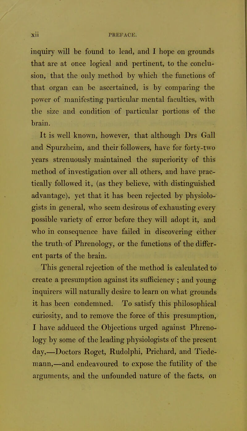 inquiry will be found to lead, and I hope on grounds that are at once logical and pertinent, to the conclu- sion, that the only method by which the functions of that organ can be ascertained, is by comparing the power of manifesting particular mental faculties, with the size and condition of particular portions of the brain. It is well known, however, that although Drs Gall and Spurzheim, and their followers, have for forty-two years strenuously maintained the superiority of this method of investigation over all others, and have prac- tically followed it, (as they believe, with distinguished advantage), yet that it has been rejected by physiolo- gists in general, who seem desirous of exhausting every possible variety of error before they will adopt it, and who in consequence have failed in discovering either the truth of Phrenology, or the functions of the differ- ent parts of the brain. This general rejection of the method is calculated to create a presumption against its sufficiency ; and young inquirers will naturally desire to learn on what grounds it has been condemned. To satisfy this philosophical curiosity, and to remove the force of this presumption, I have adduced the Objections urged against Phreno- logy by some of the leading physiologists of the present day,—Doctors Roget, Rudolphi, Prichard, and Tiede- mann,—and endeavoured to expose the futility of the arguments, and the unfounded nature of the facts, on