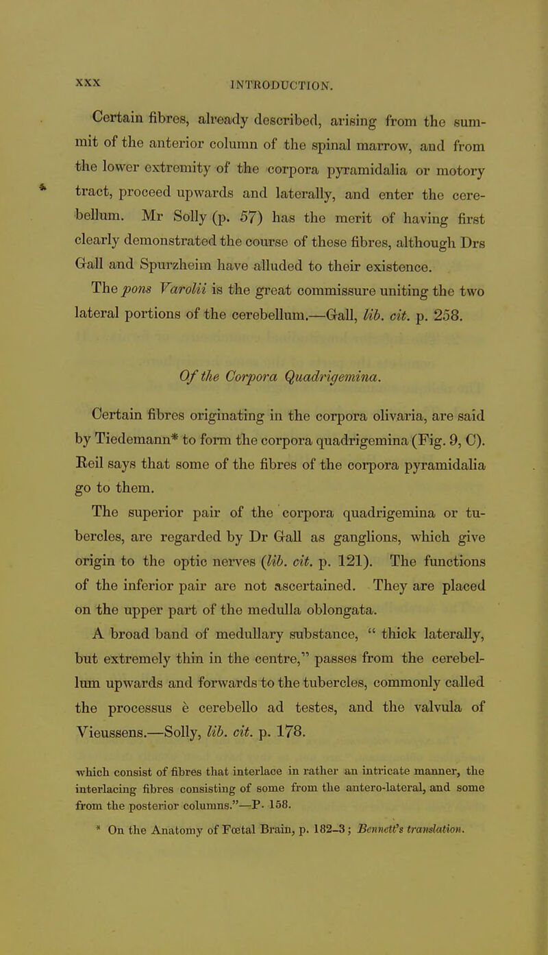 Certain fibres, already described, arising from the sum- mit of the anterior column of the spinal marrow, and from the lower extremity of the corpora pyramidalia or motory tract, proceed upwards and laterally, and enter the cere- bellum. Mr Solly (p. 57) has the merit of having first clearly demonstrated the course of these fibres, although Drs Gall and Spurzheiin have alluded to their existence. The pons Varolii is the great commissure uniting the tw o lateral portions of the cerebellum.—Gall, lib. cit. p. 258. Of the Corpora Quadrigemina. Certain fibres originating in the corpora olivaria, are said by Tiedemann* to form the corpora quadrigemina (Fig. 9, C). Eeil says that some of the fibres of the corpora pyramidalia go to them. The superior pair of the corpora quadrigemina or tu- bercles, are regarded by Dr Gall as ganglions, which give origin to the optic nerves (lib. cit. p. 121). The functions of the inferior pair are not ascertained. They are placed on the upper part of the medulla oblongata. A broad band of medullary substance,  thick laterally, but extremely thin in the centre, passes from the cerebel- lum upwards and forwards to the tubercles, commonly called the processus e cerebello ad testes, and the valvula of Vieussens.—Solly, lib. cit. p. 178. which consist of fibres that interlace in rather an intricate manner, the interlacing fibres consisting of some from the antero-lateral, and some from the posterior columns.—P- 158. * On the Anatomy of Foetal Brain, p. 182-3; BeniwtCa trandaHon.