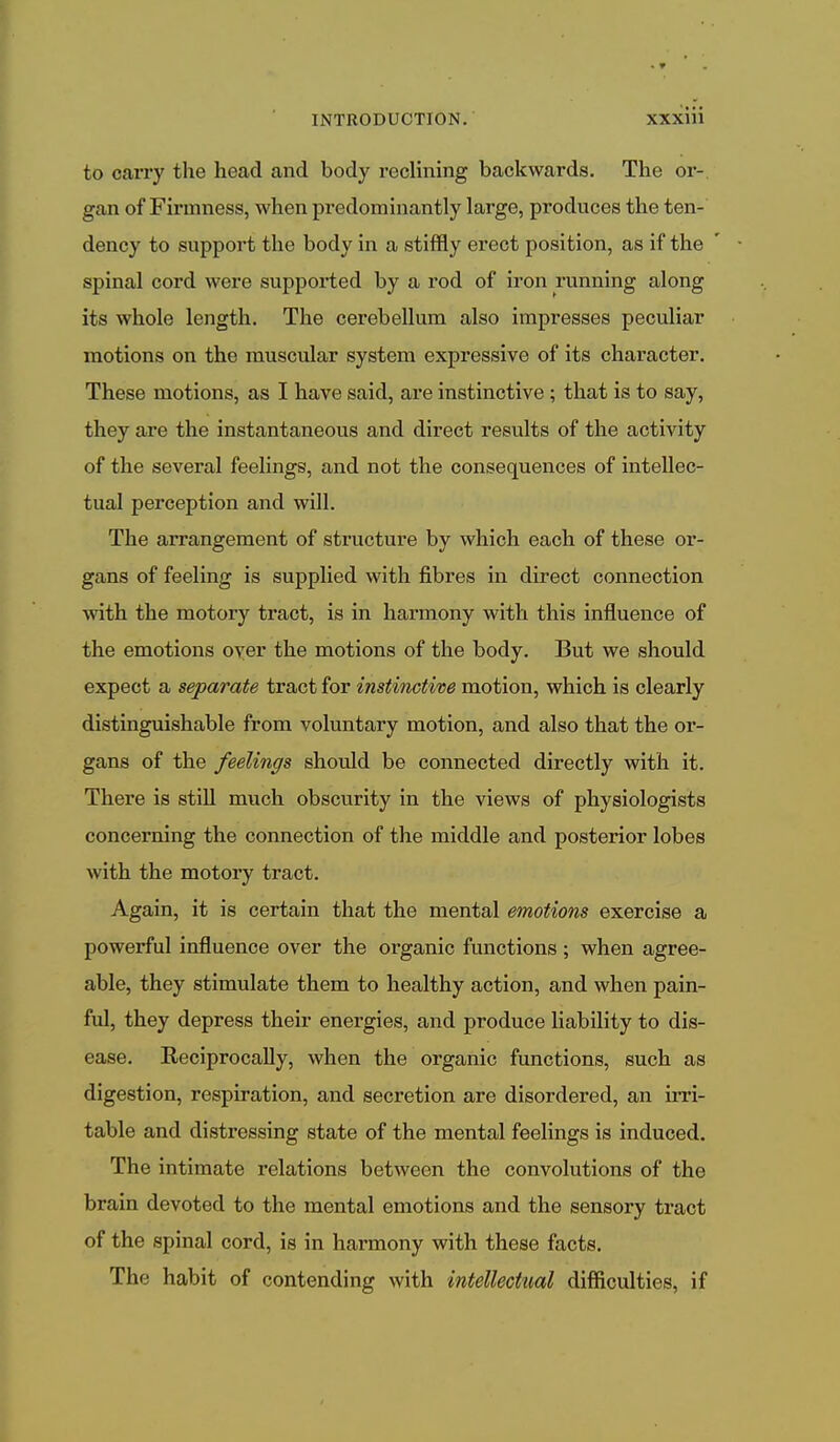 to carry the head and body reclining backwards. The or-, gan of Firmness, when predominantly large, produces the ten- dency to support the body in a stiffly erect position, as if the spinal cord were supported by a rod of iron running along its whole length. The cerebellum also impresses peculiar motions on the muscular system expressive of its character. These motions, as I have said, are instinctive ; that is to say, they are the instantaneous and direct results of the activity of the several feelings, and not the consequences of intellec- tual perception and will. The arrangement of structure by which each of these or- gans of feeling is supplied with fibres in direct connection with the motory tract, is in harmony with this influence of the emotions over the motions of the body. But we should expect a separate tract for instinctive motion, which is clearly distinguishable from voluntary motion, and also that the or- gans of the feelings should be connected directly with it. There is still much obscurity in the views of physiologists concerning the connection of the middle and posterior lobes with the motory tract. Again, it is certain that the mental emotions exercise a powerful influence over the organic functions; when agree- able, they stimulate them to healthy action, and when pain- ful, they depress their energies, and produce liability to dis- ease. Reciprocally, when the organic functions, such as digestion, respiration, and secretion are disordered, an irri- table and distressing state of the mental feelings is induced. The intimate relations between the convolutions of the brain devoted to the mental emotions and the sensory tract of the spinal cord, is in harmony with these facts. The habit of contending with intellectual difficulties, if