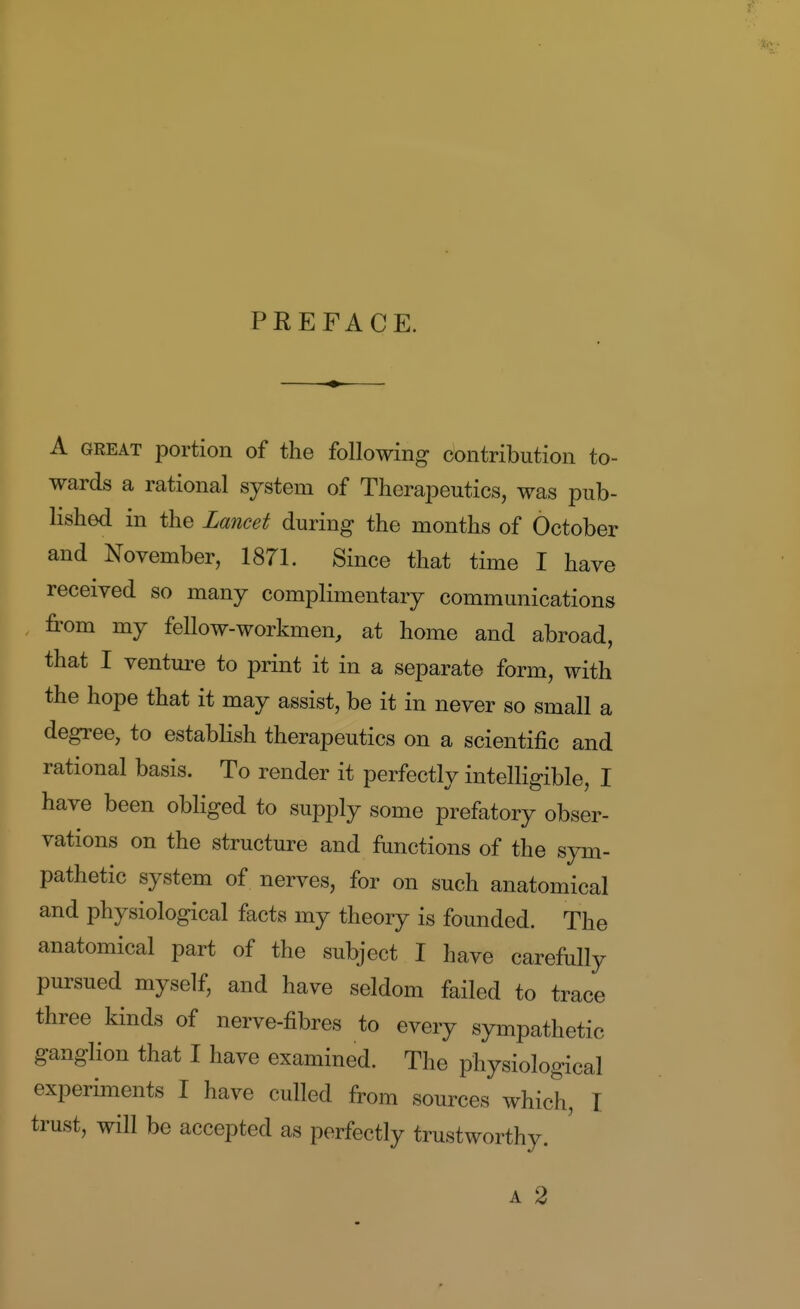 T PREFACE. A GREAT portion of the following contribution to- wards a rational system of Therapeutics, was pub- lished in the Lancet during the months of October and November, 1871. Since that time I have received so many complimentary communications from my fellow-workmen, at home and abroad, that I venture to print it in a separate form, with the hope that it may assist, be it in never so small a degree, to establish therapeutics on a scientific and rational basis. To render it perfectly intelligible, I have been obliged to supply some prefatory obser- vations on the structure and functions of the sym- pathetic system of nerves, for on such anatomical and physiological facts my theory is founded. The anatomical part of the subject I have carefully pursued myself, and have seldom failed to trace three kinds of nerve-fibres to every sympathetic ganglion that I have examined. The physiological experiments I have culled from sources which, I trust, will be accepted as perfectly trustworthy. A 2