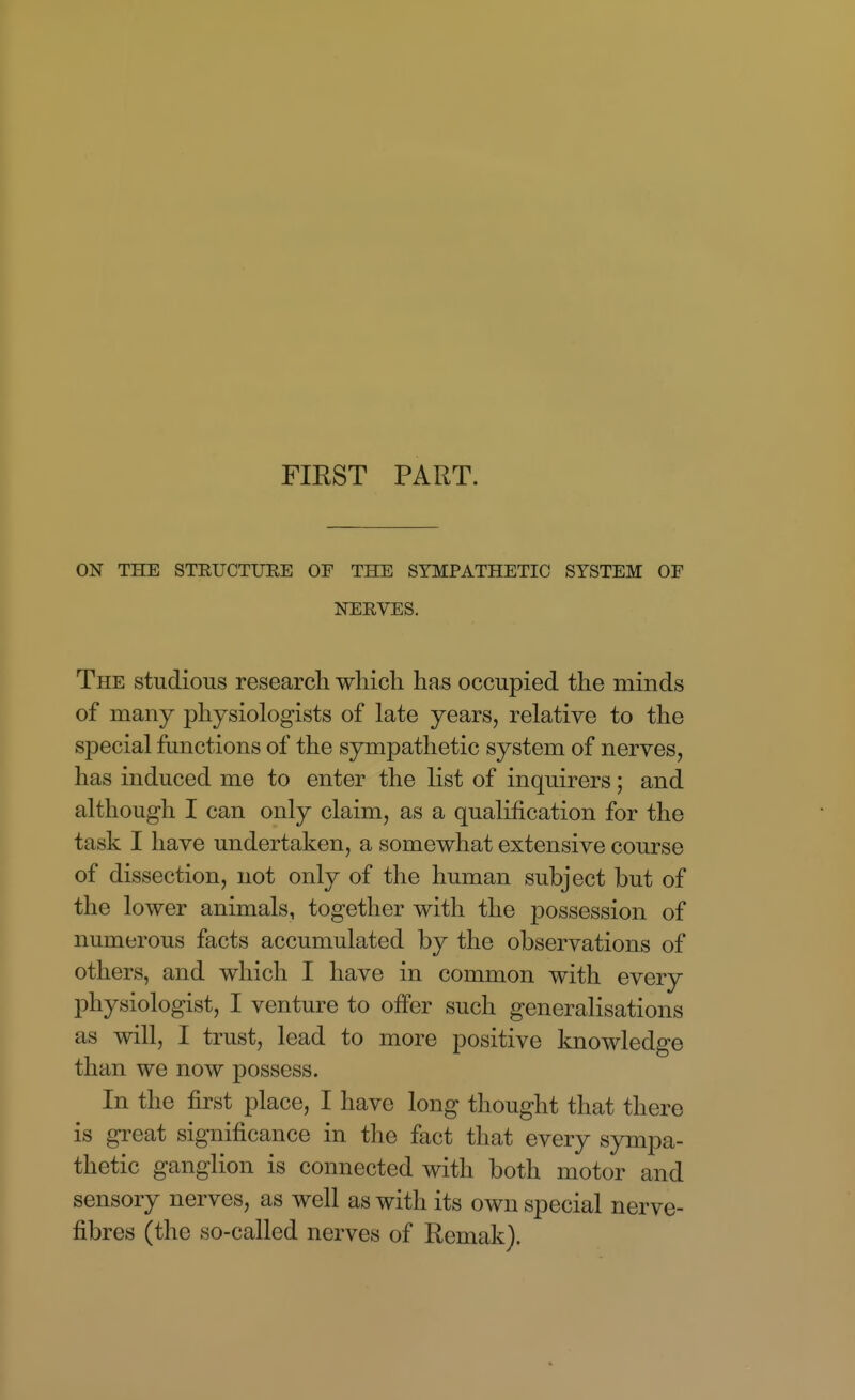 FIRST PART. ON THE STKUCTUEE OF THE SYMPATHETIC SYSTEM OF NERVES. The studious research which has occupied the minds of many physiologists of late years, relative to the special functions of the sympathetic system of nerves, has induced me to enter the list of inquirers; and although I can only claim, as a qualification for the task I have undertaken, a somewhat extensive course of dissection, not only of the human subject but of the lower animals, together with the possession of numerous facts accumulated by the observations of others, and which I have in common with every physiologist, I venture to offer such generalisations as will, I trust, lead to more positive knowledge than we now possess. In the first place, I have long thought that there is great significance in the fact that every sympa- thetic ganglion is connected with both motor and sensory nerves, as well as with its own special nerve- fibres (the so-called nerves of Remak).