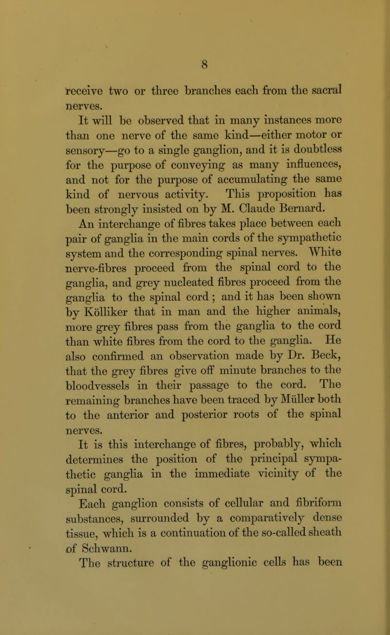 receive two or three brandies each from the sacral nerves. It will be observed that in many instances more than one nerve of the same kind—either motor or sensory—go to a single ganglion, and it is doubtless for the purpose of conveying as many influences, and not for the purpose of accumulating the same kind of nervous activity. This proposition has been strongly insisted on by M. Claude Bernard. An interchange of fibres takes place between each pair of ganglia in the main cords of the sympathetic system and the corresponding spinal nerves. White nerve-fibres proceed fi:om the spinal cord to the ganglia, and grey nucleated fibres proceed fi:om the ganglia to the spinal cord; and it has been shown by KoUiker that in man and the higher animals, more grey fibres pass from the ganglia to the cord than white fibres from the cord to the ganglia. He also confirmed an observation made by Dr. Beck, that the grey fibres give off minute branches to the bloodvessels in their passage to the cord. The remaining branches have been traced by Miiller both to the anterior and posterior roots of the spinal nerves. It is this interchange of fibres, probably, which determines the position of the principal sympa- thetic ganglia in the immediate vicinity of the spinal cord. Each ganglion consists of cellular and fibriform substances, surrounded by a comparatively dense tissue, which is a continuation of the so-called sheath of Schwann. The structure of the ganglionic cells has been