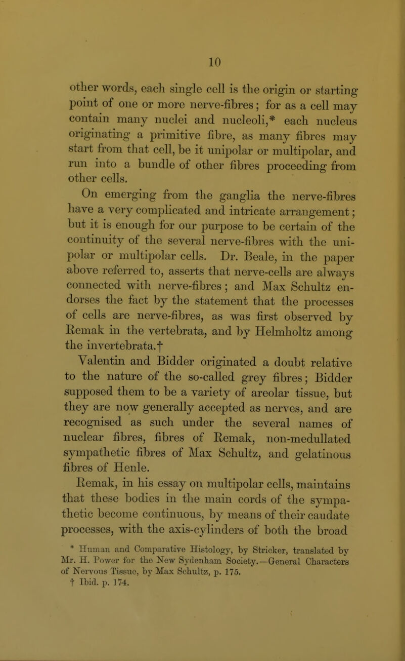 other words, each single cell is the origin or starting point of one or more nerve-fibres; for as a cell may contain many nuclei and nucleoli,* each nucleus originating a primitive fibre, as many fibres may start from that cell, be it unipolar or multipolar, and run into a bundle of other fibres proceeding from other cells. On emerging from the ganglia the nerve-fibres have a very complicated and intricate arrangement; but it is enough for our purpose to be certain of the continuity of the several nerve-fibres with the uni- polar or multipolar cells. Dr. Beale, in the paper above referred to, asserts that nerve-cells are always connected with nerve-fibres; and Max Schultz en- dorses the fact by the statement that the processes of cells are nerve-fibres, as was first observed by Remak in the vertebrata, and by Helmholtz among the invertebrata.f Valentin and Bidder originated a doubt relative to the nature of the so-called grey fibres; Bidder supposed them to be a variety of areolar tissue, but they are now generally accepted as nerves, and are recognised as such under the several names of nuclear fibres, fibres of Remak, non-medullated sympathetic fibres of Max Schultz, and gelatinous fibres of Henle. Remak, in his essay on multipolar cells, maintains that these bodies in the main cords of the sympa- thetic become continuous, by means of their caudate processes, with the axis-cylinders of both the broad * Human and Comparative Histology, by Strieker, translated by Mr, H. Power for the New Sydenham Society.—General Characters of NeiTous Tissue, by Max Schultz, p. 175. t Ibid. p. 174.