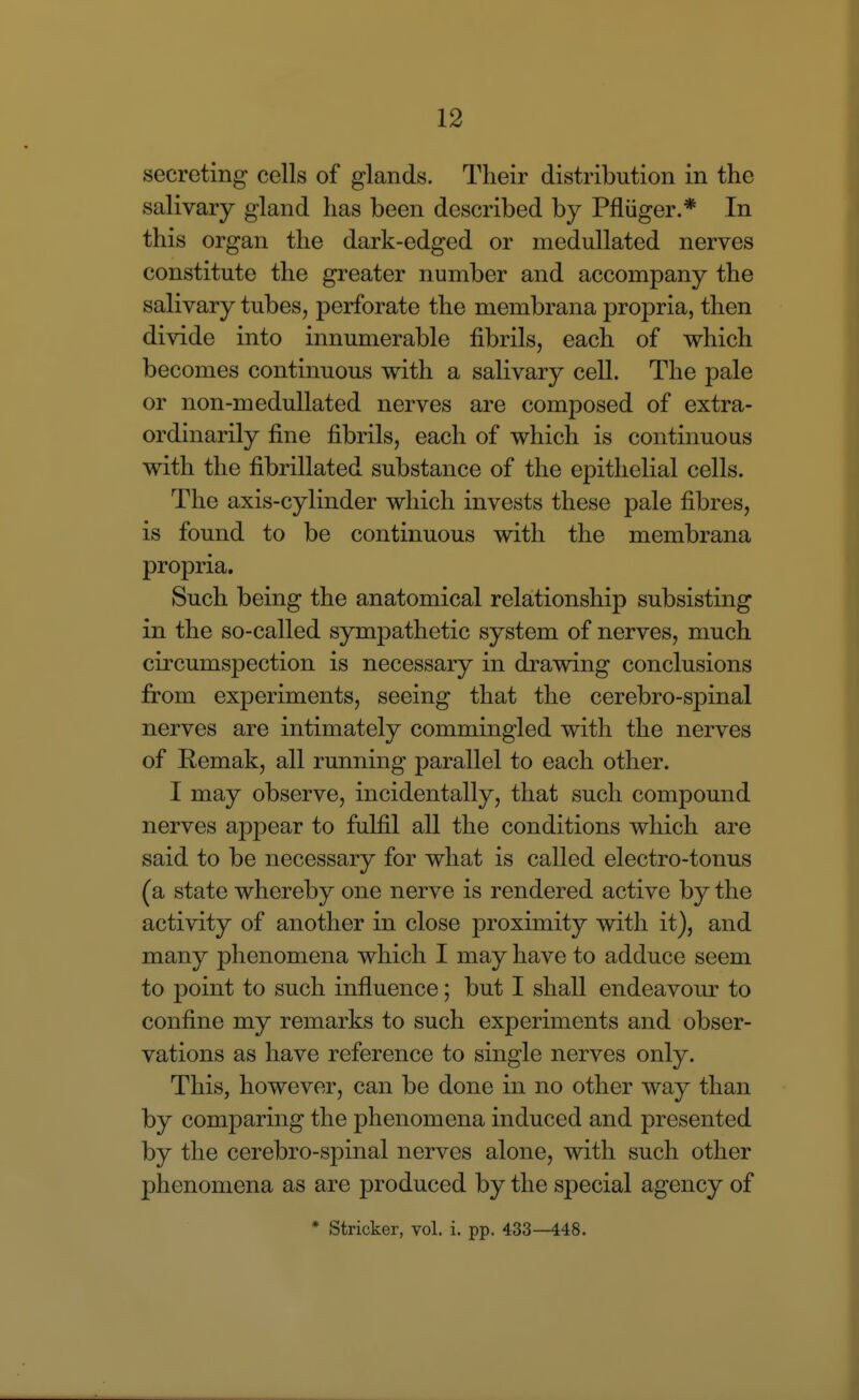secreting cells of glands. Their distribution in the salivary gland has been described by Pfliiger.* In this organ the dark-edged or medullated nerves constitute the greater number and accompany the salivary tubes, perforate the membrana propria, then divide into innumerable fibrils, each of which becomes continuous with a salivary cell. The pale or non-medullated nerves are composed of extra- ordinarily fine fibrils, each of which is continuous with the fibrillated substance of the epithelial cells. The axis-cylinder which invests these pale fibres, is found to be continuous with the membrana propria. Such being the anatomical relationship subsisting in the so-called sympathetic system of nerves, much circumspection is necessary in drawing conclusions from experiments, seeing that the cerebro-spinal nerves are intimately commingled with the nerves of Remak, all running parallel to each other. I may observe, incidentally, that such compound nerves appear to fulfil all the conditions which are said to be necessary for what is called electro-tonus (a state whereby one nerve is rendered active by the activity of another in close proximity with it), and many phenomena which I may have to adduce seem to point to such influence; but I shall endeavour to confine my remarks to such experiments and obser- vations as have reference to single nerves only. This, however, can be done in no other way than by comparing the phenomena induced and presented by the cerebro-spinal nerves alone, with such other phenomena as are produced by the special agency of * Strieker, vol. i. pp. 433—448.