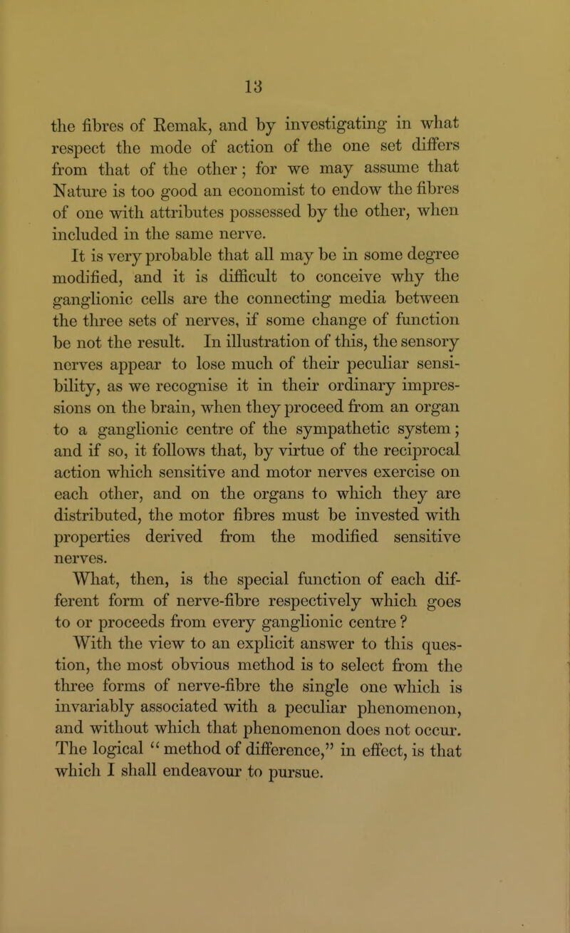 the fibres of Remak, and by investigating in what respect the mode of action of the one set differs from that of the other; for we may assume that Nature is too good an economist to endow the fibres of one with attributes possessed by the other, when included in the same nerve. It is very probable that all may be in some degree modified, and it is difiicult to conceive why the ganglionic cells are the connecting media between the three sets of nerves, if some change of function be not the result. In illustration of this, the sensory nerves appear to lose much of their peculiar sensi- bility, as we recognise it in their ordinary impres- sions on the brain, when they proceed from an organ to a ganglionic centre of the sympathetic system; and if so, it follows that, by virtue of the reciprocal action which sensitive and motor nerves exercise on each other, and on the organs to which they are distributed, the motor fibres must be invested with properties derived from the modified sensitive nerves. What, then, is the special function of each dif- ferent form of nerve-fibre respectively which goes to or proceeds from every ganglionic centre ? With the view to an explicit answer to this ques- tion, the most obvious method is to select from the three forms of nerve-fibre the single one which is invariably associated with a peculiar phenomenon, and without which that phenomenon does not occur. The logical method of difference, in effect, is that which I shall endeavour to pursue.