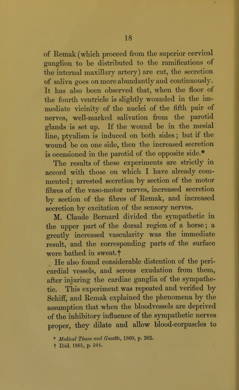 of Remak (which proceed from the superior cervical ganglion to be distributed to the ramifications of the internal maxillary artery) are cut, the secretion of saliva goes on more abundantly and continuously. It has also been observed that, when the floor of the fourth ventricle is slightly wounded in the im- mediate vicinity of the nuclei of the fifth pair of nerves, well-marked salivation from the parotid glands is set up. If the wound be in the mesial line, ptyalism is induced on both sides; but if the wound be on one side, then the increased secretion is occasioned in the parotid of the opposite side.* The results of these experiments are strictly in accord with those on which I have already com- mented ; arrested secretion by section of the motor fibres of the vaso-motor nerves, increased secretion by section of the fibres of Remak, and increased secretion by excitation of the sensory nerves. M. Claude Bernard divided the sympathetic in the upper part of the dorsal region of a horse; a greatly increased vascularity was the immediate result, and the corresponding parts of the surface were bathed in sweat.-f He also found considerable distention of the peri- cardial vessels, and serous exudation from them, after injuring the cardiac ganglia of the sympathe- tic. This experiment was repeated and verified by Schiff, and Remak explained the phenomena by the assumption that when the bloodvessels are deprived of the inhibitory influence of the sympathetic nerves proper, they dilate and allow blood-corpuscles to * Medical Times and Oazette, 1860, p. 362. t Ibid. 1861, p. 544.