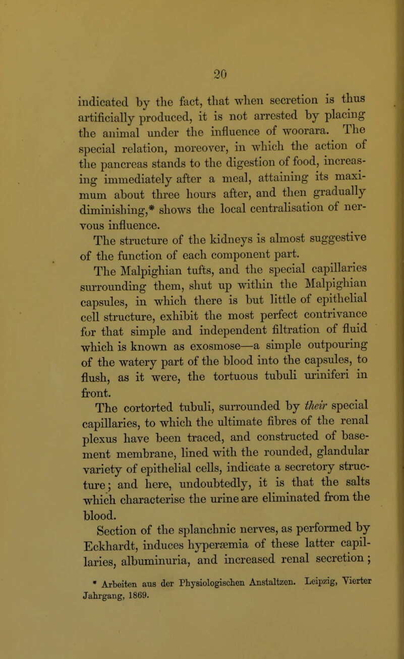 indicated by the fact, that when secretion is thus artificially produced, it is not arrested by placing the animal under the influence of woorara. The special relation, moreover, in which the action of the pancreas stands to the digestion of food, increas- ing immediately after a meal, attaining its maxi- mum about three hours after, and then gradually diminishing,* shows the local centrahsation of ner- vous influence. The structure of the Iddneys is almost suggestive of the function of each component part. The Malpighian tufts, and the special capillaries surrounding them, shut up within the Malpighian capsules, in which there is but little of epithelial cell structure, exhibit the most perfect contrivance for that simple and independent filtration of fluid which is known as exosmose—a simple outpouring of the watery part of the blood into the capsules, to flush, as it were, the tortuous tubuli miniferi in front. The cortorted tubuli, surrounded by their special capillaries, to which the ultimate fibres of the renal plexus have been traced, and constructed of base- ment membrane, lined with the rounded, glandular variety of epithelial cells, indicate a secretory struc- ture; and here, undoubtedly, it is that the salts which characterise the urine are eliminated from the blood. Section of the splanchnic nerves, as performed by Eckhardt, induces hypersemia of these latter capil- laries, albuminuria, and increased renal secretion; • Arbeiten aus der Physiologischen Anstaltzea. Leipzig, Yierter Jahrgang, 1869.