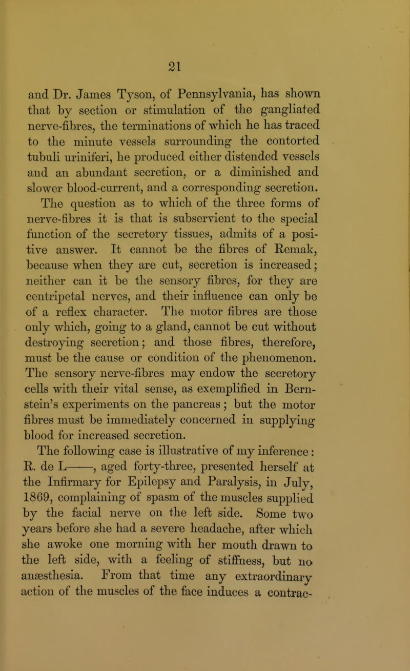 and Dr. James Tyson, of Pennsylvania, lias shown that by section or stimulation of the gangliated nerve-fibres, the terminations of which he has traced to the minute vessels surrounding the contorted tubuli uriniferi, he produced either distended vessels and an abundant secretion, or a diminished and slower blood-current, and a corresponding secretion. The question as to which of the three forms of nerve-fibres it is that is subservient to the special function of the secretory tissues, admits of a posi- tive answer. It cannot be the fibres of Remak, because when they are cut, secretion is increased; neither can it be the sensory fibres, for they are centripetal nerves, and their influence can only be of a reflex character. The motor fibres are those only which, going to a gland, cannot be cut without destroying secretion; and those fibres, therefore, must be the cause or condition of the phenomenon. The sensory nerve-fibres may endow the secretory cells with their vital sense, as exemplified in Bern- stein's experiments on the pancreas ; but the motor fibres must be immediately concerned in supplying blood for increased secretion. The following case is illustrative of my inference: R. de L , aged forty-three, presented herself at the Infirmary for Epilepsy and Paralysis, in July, 1869, complaining of spasm of the muscles supplied by the facial nerve on the left side. Some two years before she had a severe headache, after which she awoke one morning with her mouth drawn to the left side, with a feeling of stiffness, but no anaesthesia. From that time any extraordinary action of the muscles of the face induces a contrac-