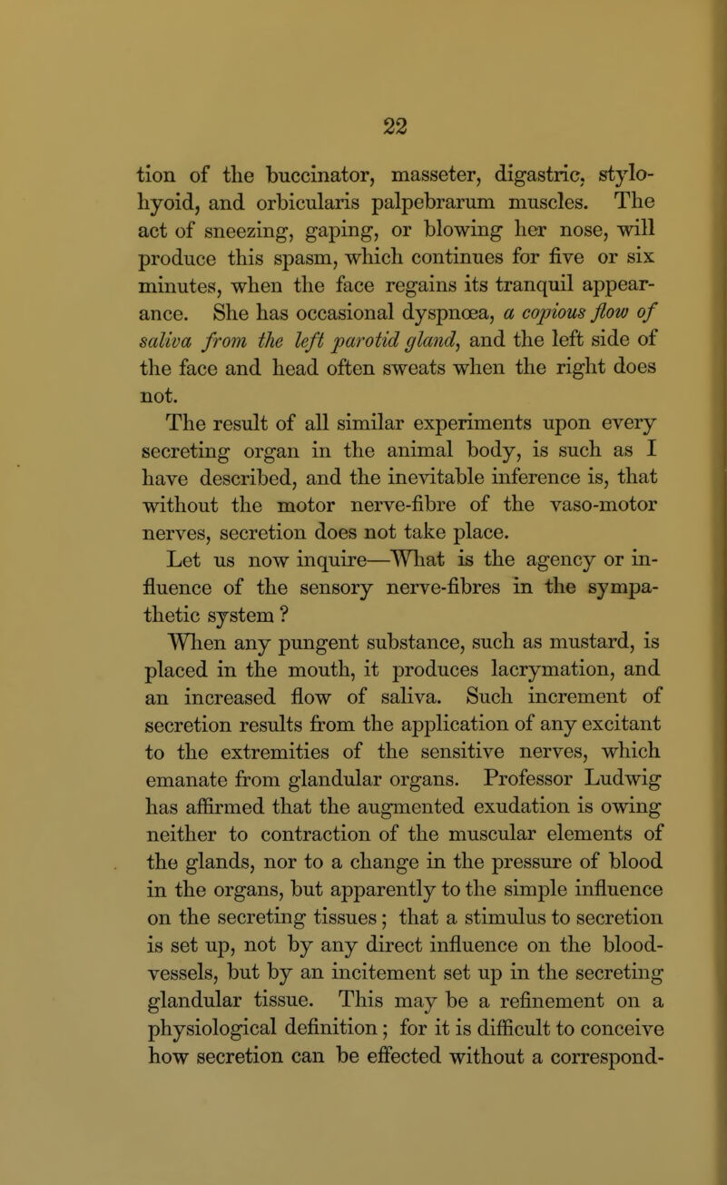 tion of the buccinator, masseter, digastric, stylo- hyoid, and orbicularis palpebrarum muscles. The act of sneezing, gaping, or blowing her nose, will produce this spasm, which continues for five or six minutes, when the face regains its tranquil appear- ance. She has occasional dyspnoea, a copious flow of saliva from the left parotid gland, and the left side of the face and head often sweats when the right does not. The result of all similar experiments upon every secreting organ in the animal body, is such as I have described, and the inevitable inference is, that without the motor nerve-fibre of the vaso-motor nerves, secretion does not take place. Let us now inquire—Wliat is the agency or in- fluence of the sensory nerve-fibres in the sympa- thetic system ? When any pungent substance, such as mustard, is placed in the mouth, it produces lacrymation, and an increased flow of saliva. Such increment of secretion results from the application of any excitant to the extremities of the sensitive nerves, which emanate from glandular organs. Professor Ludwig has affirmed that the augmented exudation is owing neither to contraction of the muscular elements of the glands, nor to a change in the pressure of blood in the organs, but apparently to the simple influence on the secreting tissues; that a stimulus to secretion is set up, not by any direct influence on the blood- vessels, but by an incitement set up in the secreting glandular tissue. This may be a refinement on a physiological definition; for it is difficult to conceive how secretion can be effected without a correspond-