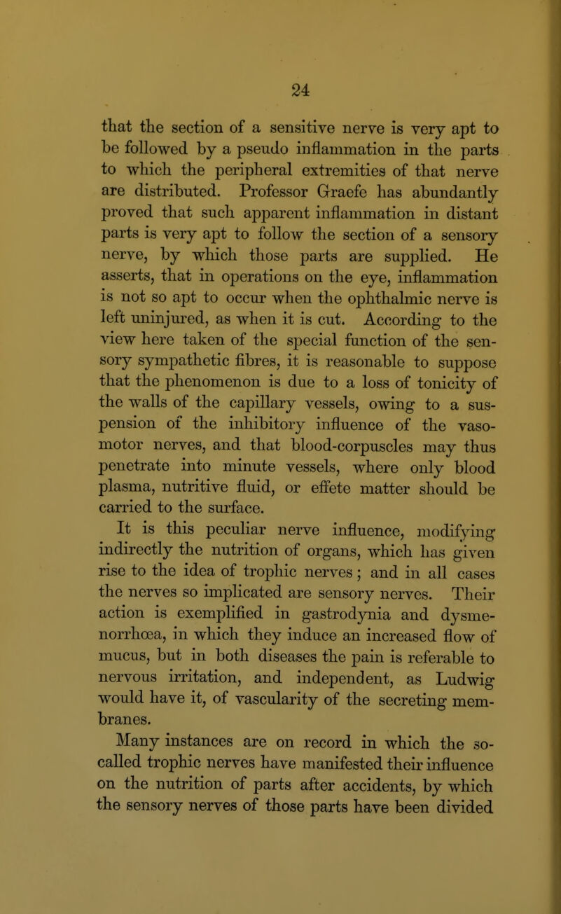 that the section of a sensitive nerve is very apt to be followed by a pseudo inflammation in the parts to which the peripheral extremities of that nerve are distributed. Professor Graefe has abundantly proved that such apparent inflammation in distant parts is very apt to follow the section of a sensory nerve, by which those parts are supplied. He asserts, that in operations on the eye, inflammation is not so apt to occur when the ophthalmic nerve is left uninjured, as when it is cut. According to the view here taken of the special function of the sen- sory sympathetic fibres, it is reasonable to suppose that the phenomenon is due to a loss of tonicity of the walls of the capillary vessels, owing to a sus- pension of the inhibitory influence of the vaso- motor nerves, and that blood-corpuscles may thus penetrate into minute vessels, where only blood plasma, nutritive fluid, or effete matter should be carried to the surface. It is this peculiar nerve influence, modifying indirectly the nutrition of organs, which has given rise to the idea of trophic nerves; and in all cases the nerves so implicated are sensory nerves. Their action is exemplified in gastrod3rQia and dysme- norrhoea, in which they induce an increased flow of mucus, but in both diseases the pain is referable to nervous irritation, and independent, as Ludwig would have it, of vascularity of the secreting mem- branes. Many instances are on record in which the so- called trophic nerves have manifested theii' influence on the nutrition of parts after accidents, by which the sensory nerves of those parts have been divided