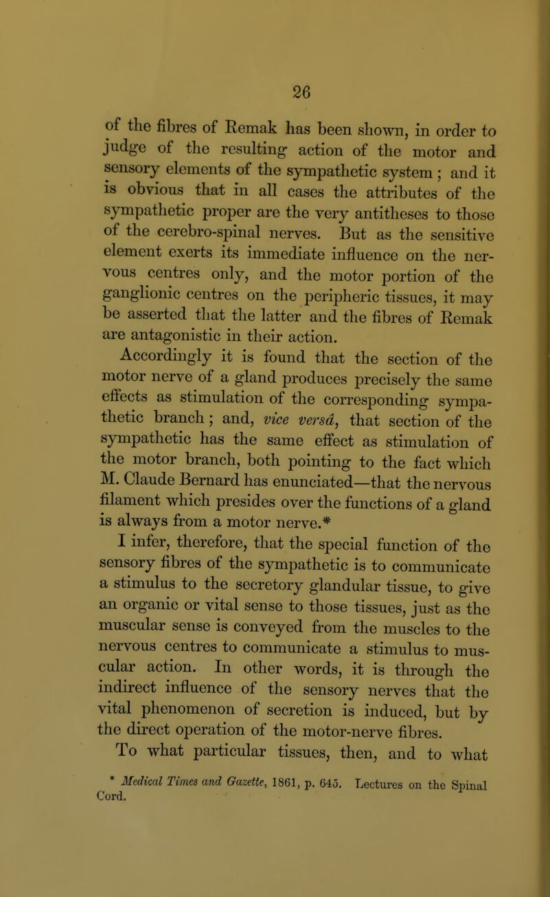 of the fibres of Remak has been shown, in order to judge of the resulting action of the motor and sensory elements of the sympathetic system ; and it is obvious that in all cases the attributes of the sympathetic proper are the very antitheses to those of the cerebro-spinal nerves. But as the sensitive element exerts its immediate influence on the ner- vous centres only, and the motor portion of the ganglionic centres on the peripheric tissues, it may be asserted that the latter and the fibres of Remak are antagonistic in their action. Accordingly it is found that the section of the motor nerve of a gland produces precisely the same effects as stimulation of the corresponding sympa- thetic branch; and, vice versa, that section of the sympathetic has the same effect as stimulati(m of the motor branch, both pointing to the fact which M. Claude Bernard has enunciated—that the nervous filament which presides over the functions of a gland is always from a motor nerve.* I infer, therefore, that the special function of the sensory fibres of the sympathetic is to communicate a stimulus to the secretory glandular tissue, to give an organic or vital sense to those tissues, just as the muscular sense is conveyed from the muscles to the nervous centres to communicate a stimulus to mus- cular action. In other words, it is through the indirect influence of the sensory nerves that the vital phenomenon of secretion is induced, but by the direct operation of the motor-nerve fibres. To what particular tissues, then, and to what * Medical Times and Gazette, 1861, p. 645. Lectures on the Cord.