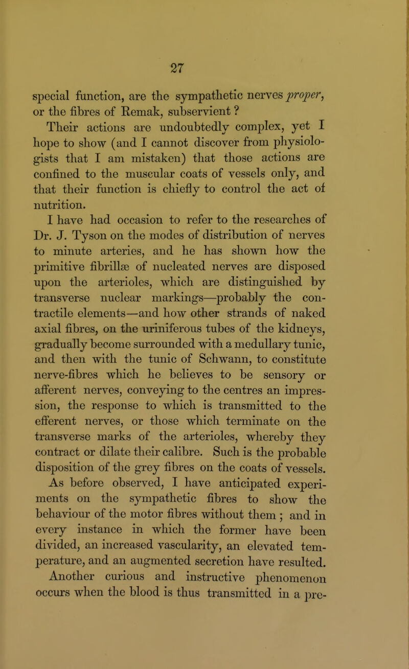 special function, are the sympathetic nerves proper, or the fibres of Remak, subservient ? Their actions are undoubtedly complex, yet I hope to show (and I cannot discover from physiolo- gists that I am mistaken) that those actions are confined to the muscular coats of vessels only, and that their function is chiefly to control the act of nutrition. I have had occasion to refer to the researches of Dr. J. Tyson on the modes of distribution of nerves to minute arteries, and he has shown how the primitive fibrillse of nucleated nerves are disposed upon the arterioles, which are distinguished by transverse nuclear markings—probably the con- tractile elements—and how other strands of naked axial fibres, on the uriniferous tubes of the kidneys, gradually become surrounded with a medullary tunic, and then with the tunic of Schwann, to constitute nerve-fibres which he believes to be sensory or afferent nerves, conveying to the centres an impres- sion, the response to which is transmitted to the efferent nerves, or those which terminate on the transverse marks of the arterioles, whereby they contract or dilate their calibre. Such is the probable disposition of the grey fibres on the coats of vessels. As before observed, I have anticipated experi- ments on the sympathetic fibres to show the behaviour of the motor fibres without them ; and in every instance in which the former have been divided, an increased vascularity, an elevated tem- perature, and an augmented secretion have resulted. Another curious and instructive phenomenon occurs when the blood is thus transmitted in a pre-