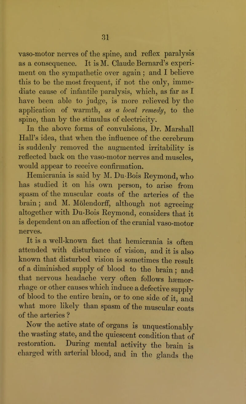 vaso-motor nerves of the spine, and reflex paralysis as a consequence. It is M. Claude Bernard's experi- ment on the sympathetic over again ; and I believe this to be the most frequent, if not the only, imme- diate cause of infantile paralysis, which, as far as I have been able to judge, is more relieved by the application of warmth, as a local remedy^ to the spine, than by the stimulus of electricity. In the above forms of convulsions, Dr. Marshall Hall's idea, that when the influence of the cerebrum is suddenly removed the augmented irritability is reflected back on the vaso-motor nerves and muscles, would appear to receive confirmation. Hemicrania is said by M. Du-Bois Reymond, who has studied it on his own person, to arise from spasm of the muscular coats of the arteries of the brain; and M. Molendorfl, although not agreeing altogether with Du-Bois Reymond, considers that it is dependent on an afi'ection of the cranial vaso-motor nerves. It is a well-known fact that hemicrania is often attended with disturbance of vision, and it is also known that disturbed vision is sometimes the result of a diminished supply of blood to the brain ; and that nervous headache very often follows haemor- rhage or other causes which induce a defective suj)ply of blood to the entire brain, or to one side of it, and what more likely than spasm of the muscular coats of the arteries ? Now the active state of organs is unquestionably the wasting state, and the quiescent condition that of restoration. During mental activity the brain is charged with arterial blood, and in the glands the