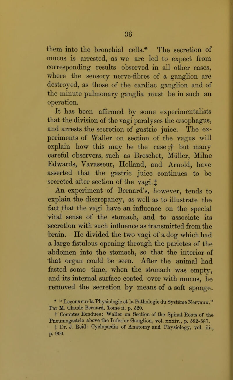 them into the bronchial cells.* The secretion of mucus is arrested, as we are led to expect from corresponding results observed in all other cases, where the sensory nerve-fibres of a ganglion are destroyed, as those of the cardiac ganglion and of the minute pulmonary ganglia must be in such an operation. It has been affirmed by some experimentalists that the division of the vagi paralyses the oesophagus, and arrests the secretion of gastric juice. The ex- periments of Waller on section of the vagus will explain how this may be the case ;f but many careful observers, such as Breschet, Miiller, Milne Edwards, Vavasseur, Holland, and Arnold, have asserted that the gastric juice continues to be secreted after section of the vagi. J An experiment of Bernard's, however, tends to explain the discrepancy, as well as to illustrate the fact that the vagi have an influence on the special vital sense of the stomach, and to associate its secretion with such influence as transmitted from the brain. He divided the two vagi of a dog which had a large fistulous opening through the parietes of the abdomen into the stomach, so that the interior of that organ could be seen. After the animal had fasted some time, when the stomach was empty, and its internal surface coated over with mucus, he removed the secretion by means of a soft sponge. * •* Le9ons sur la Physiologie et la Pathologie du Systeme Nervaux. Par M. Claude Bernard, Tome ii. p. 520. t Comptes Eendues : Waller on Section of tlie Spinal Eoots of the Pneumogastric above the Inferior Ganglion, vol. xxxiv., p. 582-587. X Dr. J. Eeid: Cyclopaedia of Anatomy and Physiology, vol. iii., p. 900.