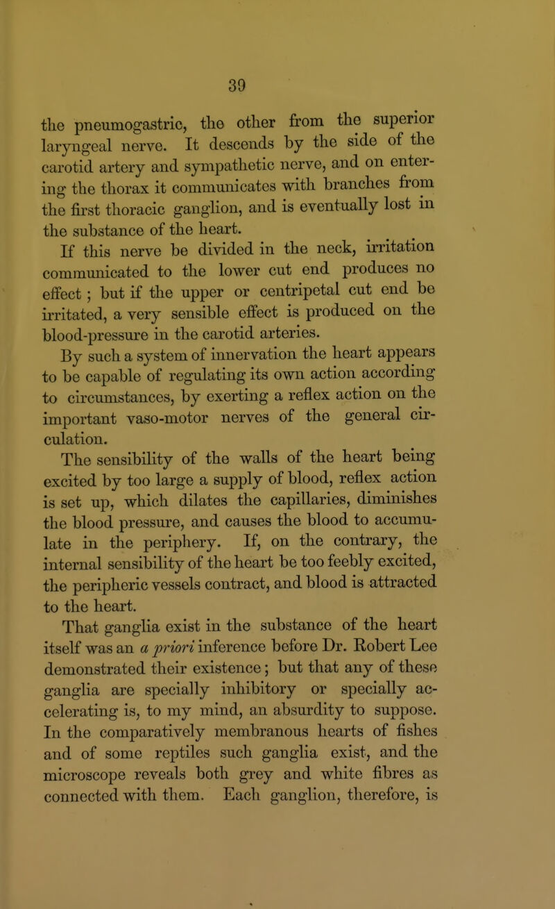 the pneumogastric, the other from the superior laryngeal nerve. It descends by the side of the carotid artery and sympathetic nerve, and on enter- ing the thorax it communicates with branches from the first thoracic ganglion, and is eventually lost m the substance of the heart. If this nerve be divided in the neck, irritation communicated to the lower cut end produces no effect; but if the upper or centripetal cut end be irritated, a very sensible effect is produced on the blood-pressure in the carotid arteries. By such a system of innervation the heart appears to be capable of regulating its own action according to circumstances, by exerting a reflex action on the important vaso-motor nerves of the general cir- culation. The sensibility of the walls of the heart being excited by too large a supply of blood, reflex action is set up, which dilates the capillaries, diminishes the blood pressure, and causes the blood to accumu- late in the periphery. If, on the contrary, the internal sensibility of the heart be too feebly excited, the peripheric vessels contract, and blood is attracted to the heart. That ganglia exist in the substance of the heart itself was an a priori inference before Dr. Robert Lee demonstrated their existence; but that any of these ganglia are specially inhibitory or specially ac- celerating is, to my mind, an absurdity to suppose. In the comparatively membranous hearts of fishes and of some reptiles such ganglia exist, and the microscope reveals both grey and white fibres as connected with them. Each ganglion, therefore, is