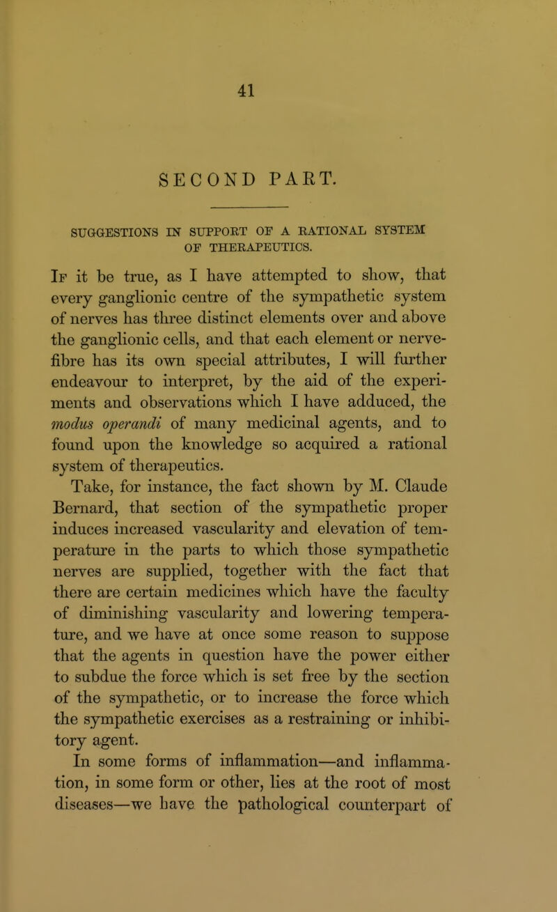 SECOND PART. SUGGESTIONS IN SUPPORT OF A RATIONAL SYSTEM OP THERAPEUTICS. If it be true, as I have attempted to show, that every ganglionic centre of the sympathetic system of nerves has three distinct elements over and above the ganglionic cells, and that each element or nerve- fibre has its own special attributes, I will further endeavour to interpret, by the aid of the experi- ments and observations which I have adduced, the modus operandi of many medicinal agents, and to found upon the knowledge so acquired a rational system of therapeutics. Take, for instance, the fact shown by M. Claude Bernard, that section of the sympathetic proper induces increased vascularity and elevation of tem- perature in the parts to which those sympathetic nerves are supplied, together with the fact that there are certain medicines which have the faculty of diminishing vascularity and lowering tempera- ture, and we have at once some reason to suppose that the agents in question have the power either to subdue the force which is set free by the section of the sympathetic, or to increase the force which the sympathetic exercises as a restraining or inhibi- tory agent. In some forms of inflammation—and inflamma- tion, in some form or other, lies at the root of most diseases—we have the pathological counterpart of