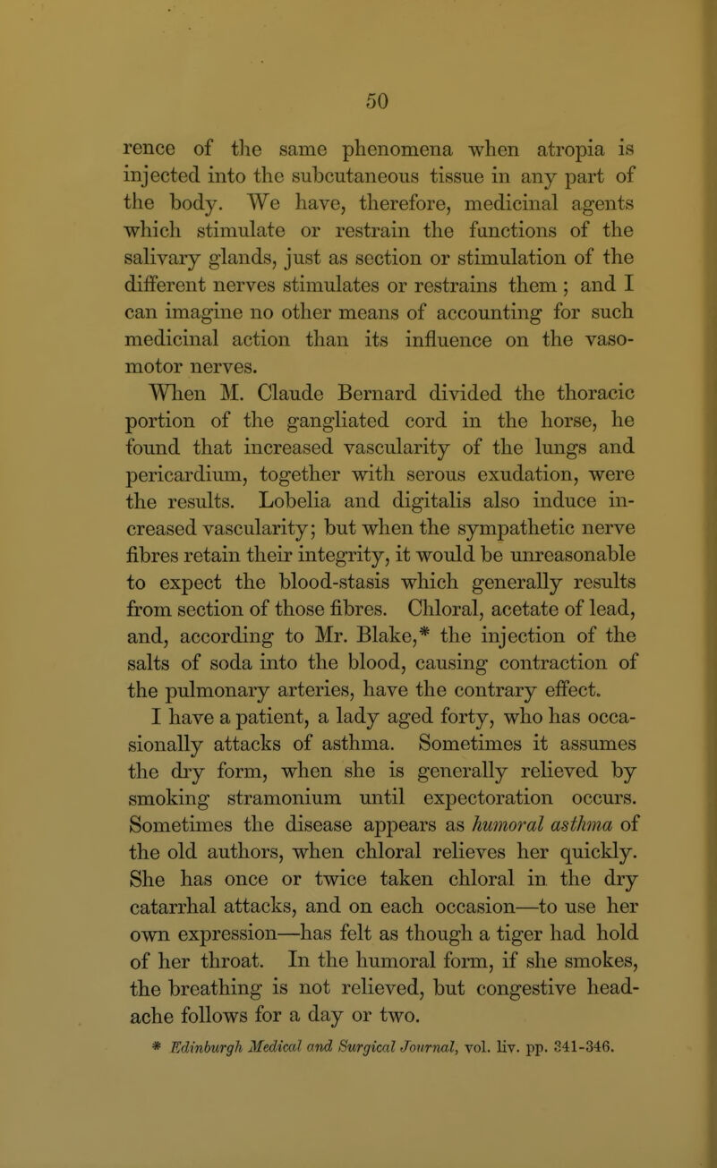 rence of tlie same phenomena when atropia is injected into the subcutaneous tissue in any part of the body. We have, therefore, medicinal agents which stimulate or restrain the functions of the salivary glands, just as section or stimulation of the different nerves stimulates or restrains them ; and I can imagine no other means of accounting for such medicinal action than its influence on the vaso- motor nerves. When M. Claude Bernard divided the thoracic portion of the gangliated cord in the horse, he found that increased vascularity of the lungs and pericardium, together with serous exudation, were the results. Lobelia and digitalis also induce in- creased vascularity; but when the sympathetic nerve fibres retain their integrity, it would be unreasonable to expect the blood-stasis which generally results from section of those fibres. Chloral, acetate of lead, and, according to Mr. Blake,* the injection of the salts of soda into the blood, causing contraction of the pulmonary arteries, have the contrary effect. I have a patient, a lady aged forty, who has occa- sionally attacks of asthma. Sometimes it assumes the diy form, when she is generally relieved by smoking stramonium until expectoration occurs. Sometimes the disease appears as humoral asthma of the old authors, when chloral relieves her quickly. She has once or twice taken chloral in the dry catarrhal attacks, and on each occasion—to use her own expression—has felt as though a tiger had hold of her throat. In the humoral form, if she smokes, the breathing is not relieved, but congestive head- ache follows for a day or two. * Edinburgh Medical and Surgical Journal, vol. liv. pp. 341-346.