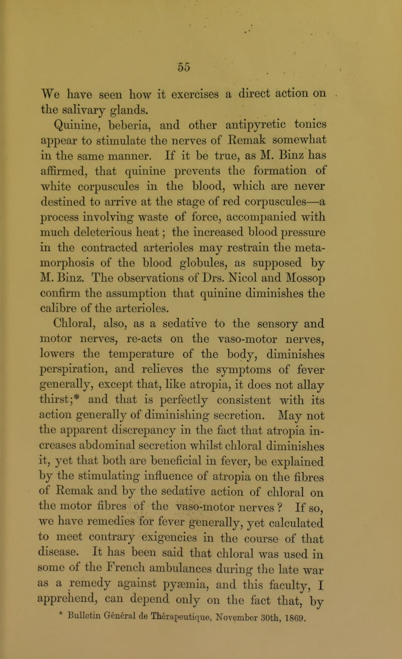 We have seen how it exercises a direct action on the salivary glands. Quinine, beberia, and other antipyretic tonics appear to stimulate the nerves of Eemak somewhat in the same manner. If it be true, as M. Binz has affirmed, that quinine prevents the formation of white corpuscules in the blood, which are never destined to arrive at the stage of red corpuscules—a process involving waste of force, accompanied with much deleterious heat; the increased blood pressure in the contracted arterioles may restrain the meta- morphosis of the blood globules, as supposed by M. Binz. The observations of Drs. Nicol and Mossop confirm the assumption that quinine diminishes the calibre of the arterioles. Chloral, also, as a sedative to the sensory and motor nerves, re-acts on the vaso-motor nerves, lowers the temperature of the body, diminishes perspiration, and relieves the symptoms of fever generally, except that, like atropia, it does not allay thirst;* and that is perfectly consistent with its action generally of diminishing secretion. May not the apparent discrepancy in the fact that atropia in- creases abdominal secretion whilst chloral diminishes it, yet that both are beneficial in fever, be explained by the stimulating influence of atropia on the fibres of Remak and by the sedative action of chloral on the motor fibres of the vaso-motor nerves ? If so, we have remedies for fever generally, yet calculated to meet contrary exigencies in the course of that disease. It has been said that chloral was used in some of the French ambulances during tlie late war as a remedy against pyemia, and this faculty, I apprehend, can depend only on the fact that, by * Bulletin General de Therapeutique, November 30th, 1869.