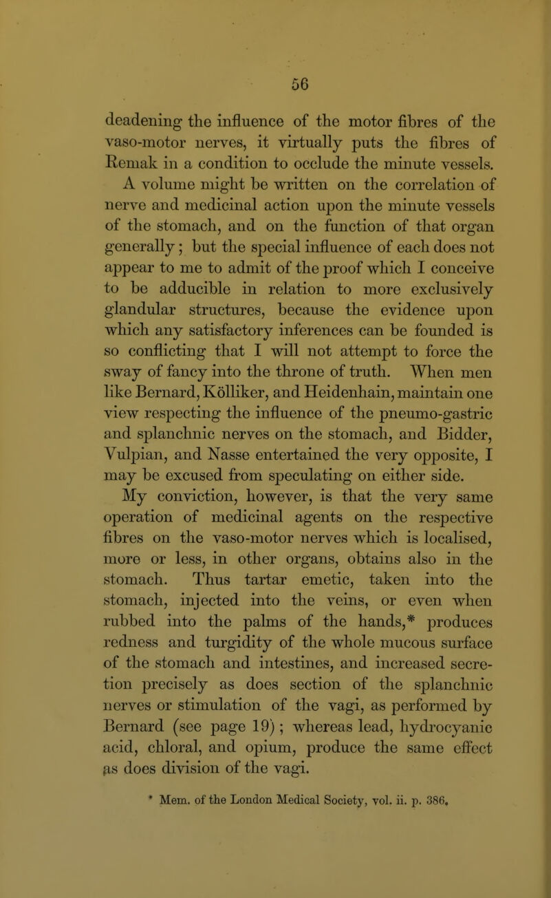 deadening the influence of the motor fibres of the vaso-motor nerves, it virtually puts the fibres of Remak in a condition to occlude the minute vessels. A volume might be written on the correlation of nerve and medicinal action upon the minute vessels of the stomach, and on the function of that organ generally; but the special influence of each does not appear to me to admit of the proof which I conceive to be adducible in relation to more exclusively glandular structures, because the evidence upon which any satisfactory inferences can be founded is so conflicting that I will not attempt to force the sway of fancy into the throne of truth. When men like Bernard, KoUiker, and Heidenhain, maintain one view respecting the influence of the pneumo-gastric and splanchnic nerves on the stomach, and Bidder, Vulpian, and Nasse entertained the very opposite, I may be excused from speculating on either side. My conviction, however, is that the very same operation of medicinal agents on the respective fibres on the vaso-motor nerves which is localised, more or less, in other organs, obtains also in the stomach. Thus tartar emetic, taken into the stomach, injected into the veins, or even when rubbed into the palms of the hands,* produces redness and turgidity of the whole mucous surface of the stomach and intestines, and increased secre- tion precisely as does section of the splanchnic nerves or stimulation of the vagi, as performed by Bernard (see page 19); whereas lead, hydi'ocyanic acid, chloral, and opium, produce the same efi'ect p,s does division of the vagi. * Mem. of the London Medical Society, vol. ii. p. 386,