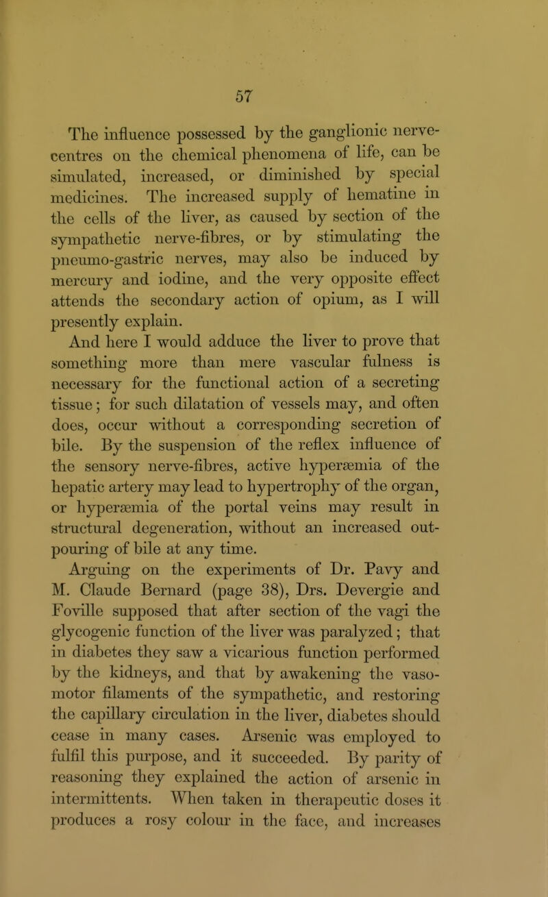 The influence possessed by the ganglionic nerve- centres on the chemical phenomena of life, can be simulated, increased, or diminished by special medicines. The increased supply of hematine in the cells of the liver, as caused by section of the sympathetic nerve-fibres, or by stimulating the pneumo-gastric nerves, may also be induced by mercury and iodine, and the very opposite effect attends the secondary action of opium, as I will presently explain. And here I would adduce the liver to prove that something more than mere vascular fulness is necessary for the functional action of a secreting tissue; for such dilatation of vessels may, and often does, occur without a corresponding secretion of bile. By the suspension of the reflex influence of the sensory nerve-fibres, active hypersemia of the hepatic artery may lead to hypertrophy of the organ^ or hypersemia of the portal veins may result in structural degeneration, without an increased out- pouring of bile at any time. Arguing on the experiments of Dr. Pavy and M. Claude Bernard (page 38), Drs. Devergie and Foville supposed that after section of the vagi the glycogenic function of the liver was paralyzed; that in diabetes they saw a vicarious function performed by the kidneys, and that by awakening the vaso- motor filaments of the sympathetic, and restoring the capillary circulation in the liver, diabetes should cease in many cases. Arsenic was employed to fulfil this purpose, and it succeeded. By parity of reasoning they explained the action of arsenic in intermittents. When taken in therapeutic doses it produces a rosy colour in the face, and increases