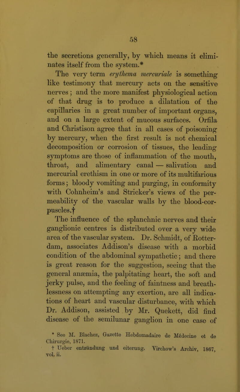 the secretions generally, by which means it elimi- nates itself from the system.* The very term erythema mercuriale is something- like testimony that mercmy acts on the sensitive nerves ; and the more manifest physiological action of that drug is to produce a dilatation of the capillaries in a great number of important organs, and on a large extent of mucous surfaces. Orfila and Christison agree that in all cases of poisoning by mercury, when the first result is not chemical decomposition or corrosion of tissues, the leading symptoms are those of inflammation of the mouth, throat, and alimentary canal — salivation and mercmial erethism in one or more of its multifarious forms; bloody vomiting and purging, in conformity with Cohnheim's and Strieker's views of the per- meability of the vascular walls by the blood-cor- puscles,f The influence of the splanchnic nerves and their ganglionic centres is distributed over a very wide area of the vascular system. Dr. Schmidt, of Rotter- dam, associates Addison's disease with a morbid condition of the abdominal sympathetic; and there is great reason for the suggestion, seeing that the general anaemia, the palpitating heart, the soft and jerky pulse, and the feeling of faintness and breath- lessness on attempting any exertion, are all indica- tions of heart and vascular disturbance, with which Dr. Addison, assisted by Mr. Quekett, did find disease of the semilunar ganglion in one case of * See M. Blacliez, Gazette Hebdomadaire de Medecine et de Chirurgie, 1871. t Ueber entziindung tmd eiteruug. Vircbow's Arcbiv, 1867, vol. ii.