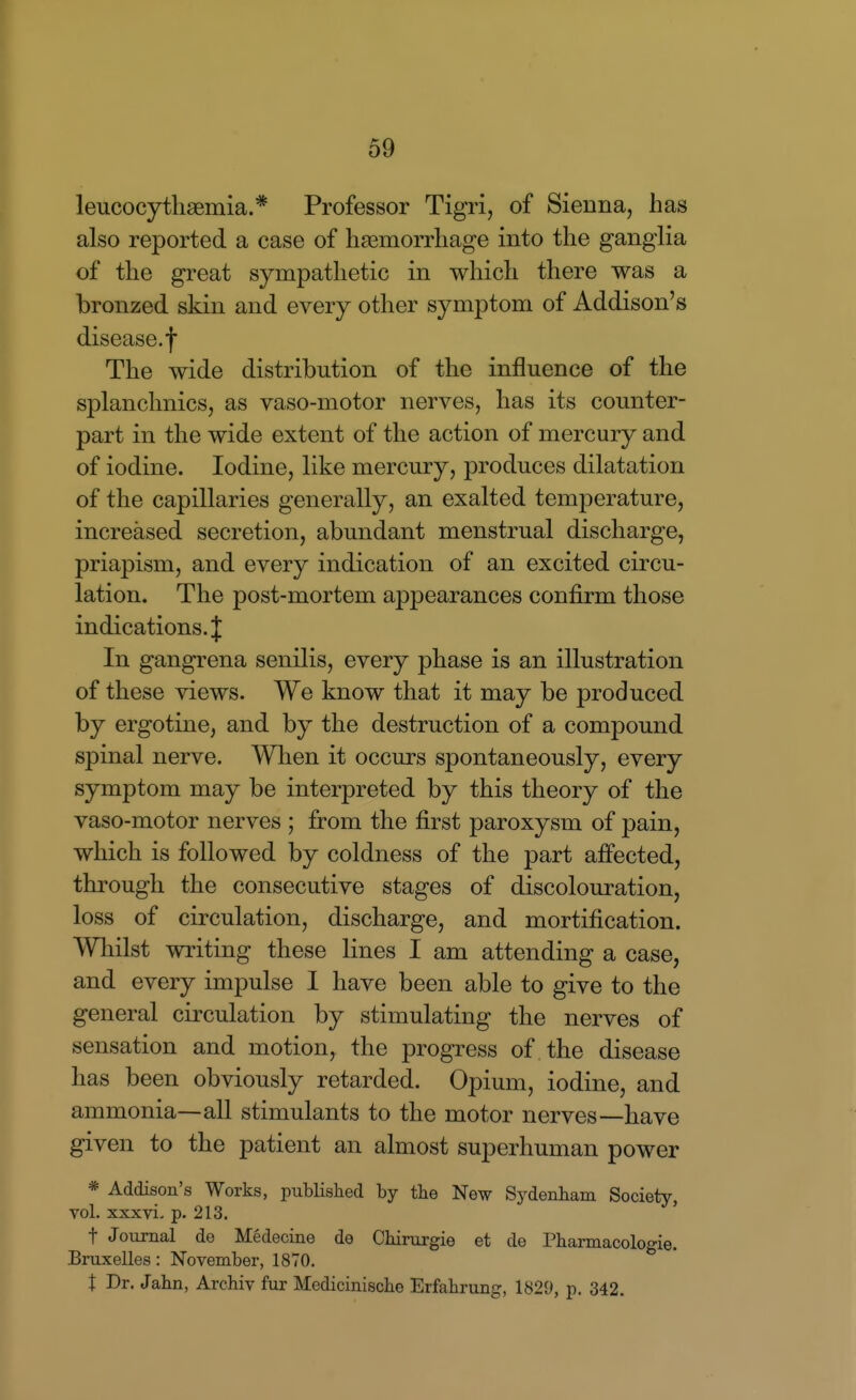 leucocythsemia.* Professor Tigri, of Sienna, has also reported a case of haemorrhage into the ganglia of the great sympathetic in which there was a bronzed skin and every other symptom of Addison's disease, f The wide distribution of the influence of the splanchnics, as vaso-motor nerves, has its counter- part in the wide extent of the action of mercury and of iodine. Iodine, like mercury, produces dilatation of the capillaries generally, an exalted temperature, increased secretion, abundant menstrual discharge, priapism, and every indication of an excited circu- lation. The post-mortem appearances confirm those indications. J In gangrena senilis, every phase is an illustration of these views. We know that it may be produced by ergotine, and by the destruction of a compound spinal nerve. When it occurs spontaneously, every symptom may be interpreted by this theory of the vaso-motor nerves ; from the first paroxysm of pain, which is followed by coldness of the part afi'ected, through the consecutive stages of discolouration, loss of circulation, discharge, and mortification. Whilst writing these lines I am attending a case, and every impulse I have been able to give to the general circulation by stimulating the nerves of sensation and motion, the progress of the disease has been obviously retarded. Opium, iodine, and ammonia—all stimulants to the motor nerves—have given to the patient an almost superhuman power * Addison's Works, published by the New Sydenham Society, vol. xxxvi. p. 213. ' t Journal de Medecine de Chirurgie et de Pharmacologie. Bruxelles: November, 1870. X Dr. Jahn, Archiv fur Medicinische Erfahrung, 1829, p. 342.