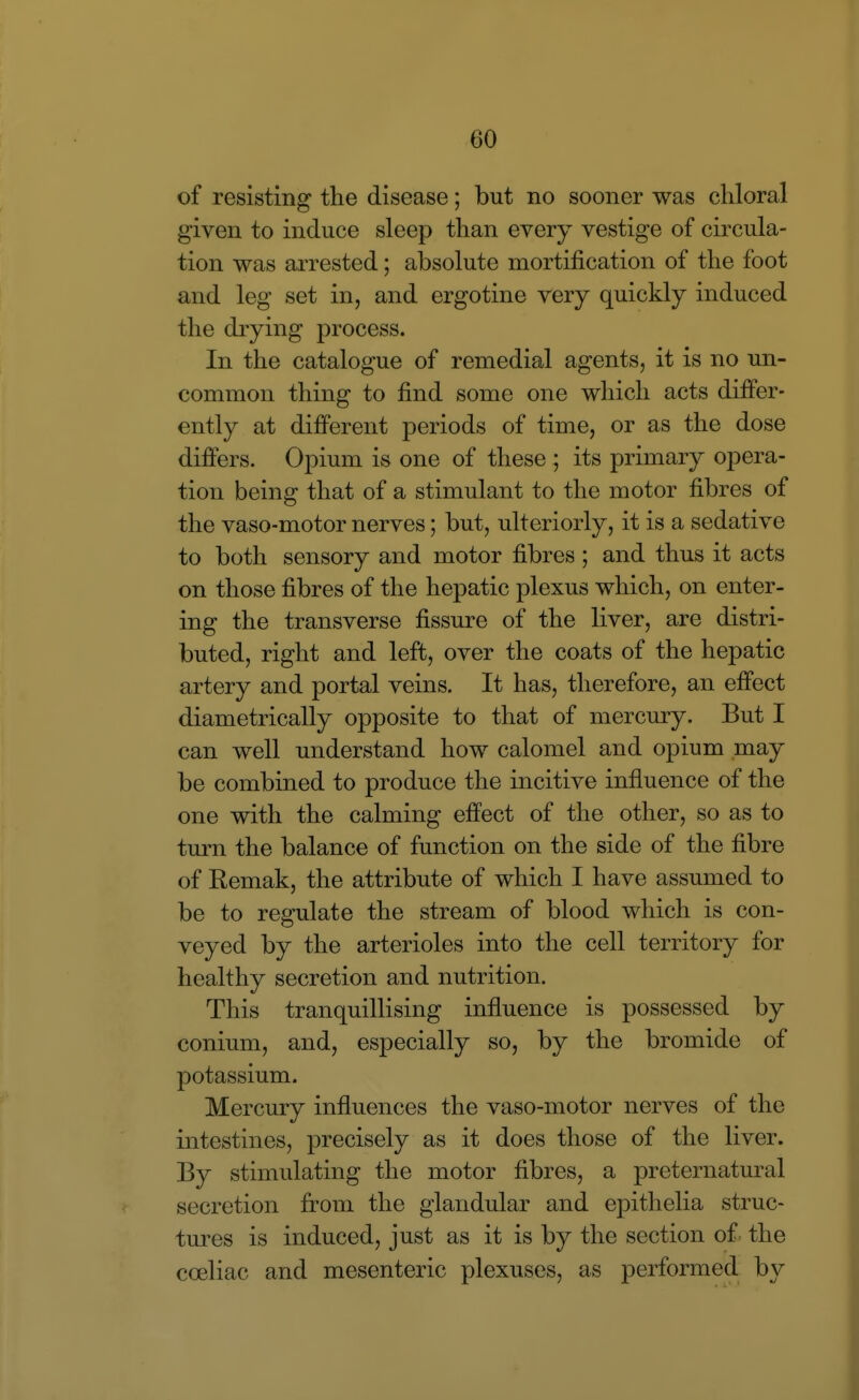 of resisting the disease; but no sooner was chloral given to induce sleep than every vestige of circula- tion was arrested; absolute mortification of the foot and leg set in, and ergotine very quickly induced the drying process. In the catalogue of remedial agents, it is no un- common thing to find some one which acts differ- ently at difi^erent periods of time, or as the dose difters. Opium is one of these ; its primary opera- tion being that of a stimulant to the motor fibres of the vaso-motor nerves; but, ulteriorly, it is a sedative to both sensory and motor fibres ; and thus it acts on those fibres of the hepatic plexus which, on enter- ing the transverse fissure of the liver, are distri- buted, right and left, over the coats of the hepatic artery and portal veins. It has, therefore, an efi'ect diametrically opposite to that of mercury. But I can well understand how calomel and opium may be combined to produce the incitive influence of the one with the calming effect of the other, so as to tm-n the balance of function on the side of the fibre of Remak, the attribute of which I have assumed to be to regulate the stream of blood which is con- veyed by the arterioles into the cell territory for healthy secretion and nutrition. This tranquillising influence is possessed by conium, and, especially so, by the bromide of potassium. Mercury influences the vaso-motor nerves of the intestines, precisely as it does those of the liver. By stimulating the motor fibres, a preternatural secretion from the glandular and epithelia struc- tm^es is induced, just as it is by the section of. the coeliac and mesenteric plexuses, as performed by