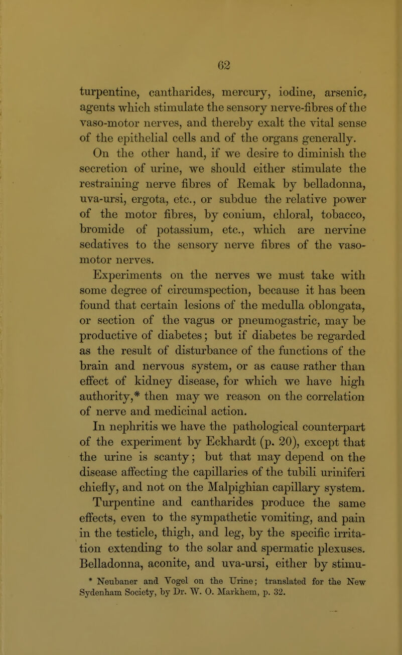 turpentine, cantliarides, mercury, iodine, arsenic, agents which stimulate the sensory nerve-fibres of the vaso-motor nerves, and thereby exalt the vital sense of the epithelial cells and of the organs generally. On the other hand, if we desire to diminish the secretion of urine, we should either stimulate the restraining nerve fibres of Eemak by belladonna, uva-ursi, ergota, etc., or subdue the relative power of the motor fibres, by conium, chloral, tobacco, bromide of potassium, etc., which are nervine sedatives to the sensory nerve fibres of the vaso- motor nerves. Experiments on the nerves we must take with some degree of circumspection, because it has been found that certain lesions of the medulla oblongata, or section of the vagus or pneumogastric, may be productive of diabetes; but if diabetes be regarded as the result of disturbance of the functions of the brain and nervous system, or as cause rather than effect of kidney disease, for which we have high authority,* then may we reason on the correlation of nerve and medicinal action. In nephritis we have the pathological counterpart of the experiment by Eckhardt (p. 20), except that the urine is scanty; but that may depend on the disease affecting the capillaries of the tubili uriniferi chiefly, and not on the Malpighian capillary system. Turpentine and cantharides produce the same effects, even to the sympathetic vomiting, and pain in the testicle, thigh, and leg, by the specific irrita- tion extending to the solar and spermatic plexuses. Belladonna, aconite, and uva-ursi, either by stimu- * Neubaner and Vogel on the Urine; translated for the New Sydenham Society, by Dr. W. 0. Markhem, p. 32.