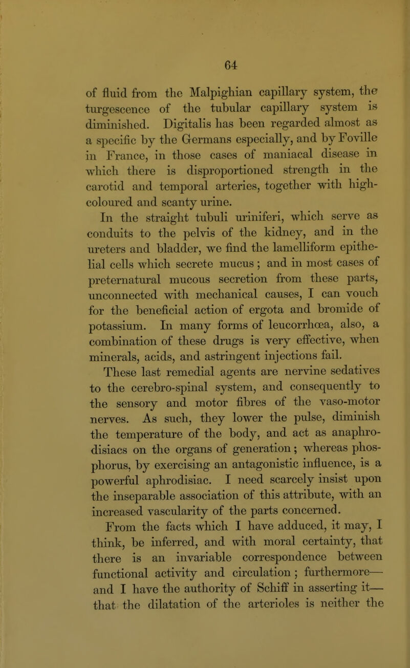of fluid from the Malpigliian capillary system, the turgescence of the tubular capillary system is diminished. Digitalis has been regarded almost as a specific by the Germans especially, and by Foville in France, in those cases of maniacal disease in which there is disproportioned strength in the carotid and temporal arteries, together with high- coloured and scanty urine. In the straight tubuli uriniferi, which serve as conduits to the pelvis of the kidney, and in the ureters and bladder, we find the lamelliform epithe- lial cells which secrete mucus ; and in most cases of preternatural mucous secretion from these parts, unconnected with mechanical causes, I can vouch for the beneficial action of ergota and bromide of potassium. In many forms of leucorrhoea, also, a combination of these drugs is very effective, when minerals, acids, and astringent injections fail. These last remedial agents are nervine sedatives to the cerebro-spinal system, and consequently to the sensory and motor fibres of the vaso-motor nerves. As such, they lower the pulse, diminish the temperature of the body, and act as anaphro- disiacs on the organs of generation; whereas phos- phorus, by exercising an antagonistic influence, is a powerful aphrodisiac. I need scarcely insist upon the inseparable association of this attribute, with an increased vascularity of the parts concerned. From the facts which I have adduced, it may, I think, be inferred, and with moral certainty, that there is an invariable correspondence between functional activity and circulation ; furthermore— and I have the authority of Schiff in asserting it— that the dilatation of the arterioles is neither the